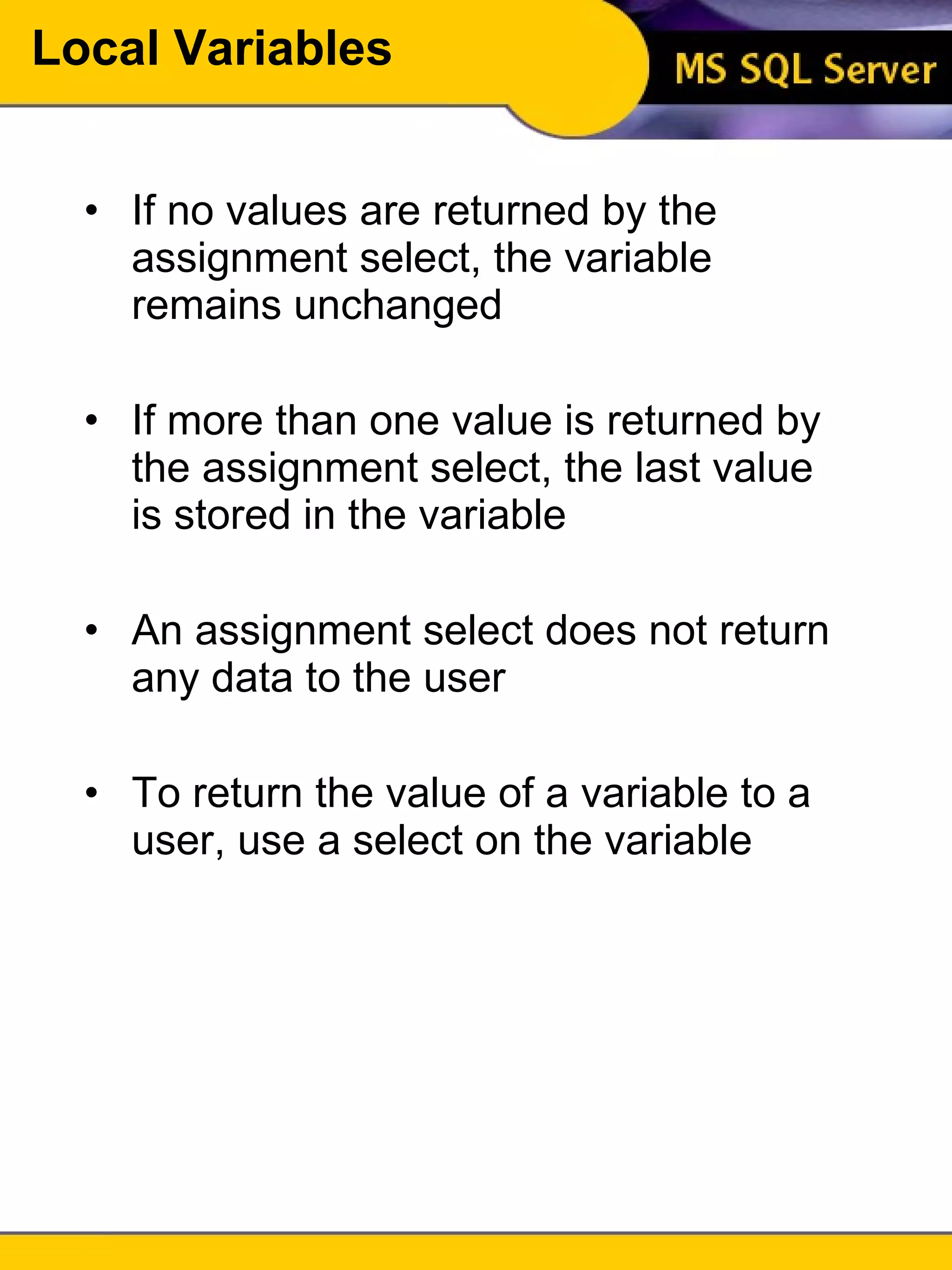 Local Variables If no values are returned by the assignment select, the variable remains unchanged If more than one value is returned by the assignment select, the last value is stored in the variable An assignment select does not return any data to the user To return the value of a variable to a user, use a select on the variable 