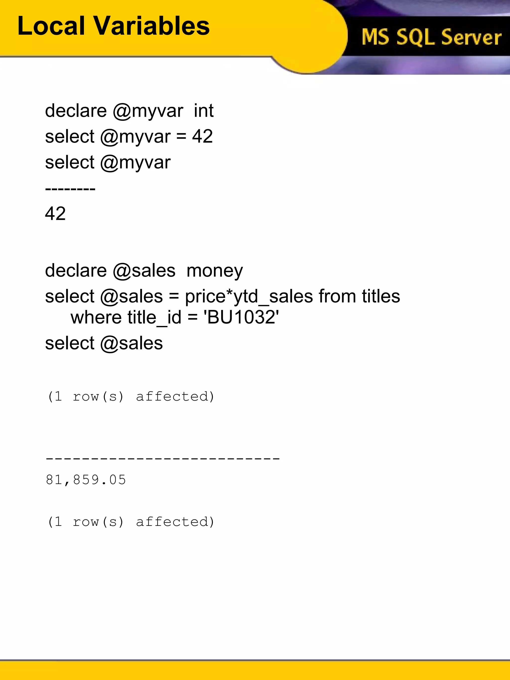 Local Variables declare @myvar  int select @myvar = 42 select @myvar -------- 42 declare @sales  money select @sales = price*ytd_sales from titles where title_id = 'BU1032' select @sales (1 row(s) affected) --------------------------  81,859.05  (1 row(s) affected) 