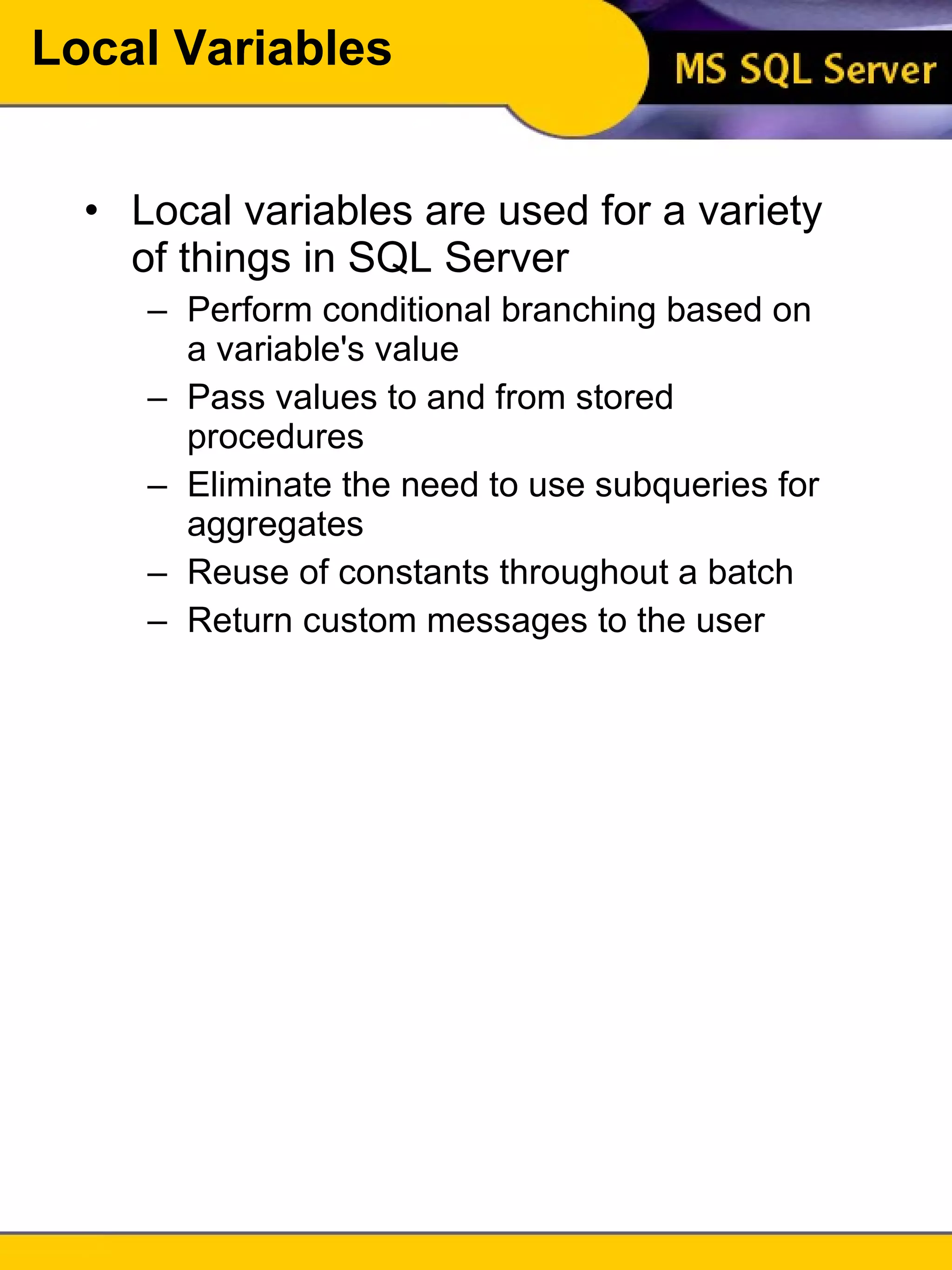 Local Variables Local variables are used for a variety of things in SQL Server Perform conditional branching based on a variable's value Pass values to and from stored procedures Eliminate the need to use subqueries for aggregates Reuse of constants throughout a batch Return custom messages to the user 