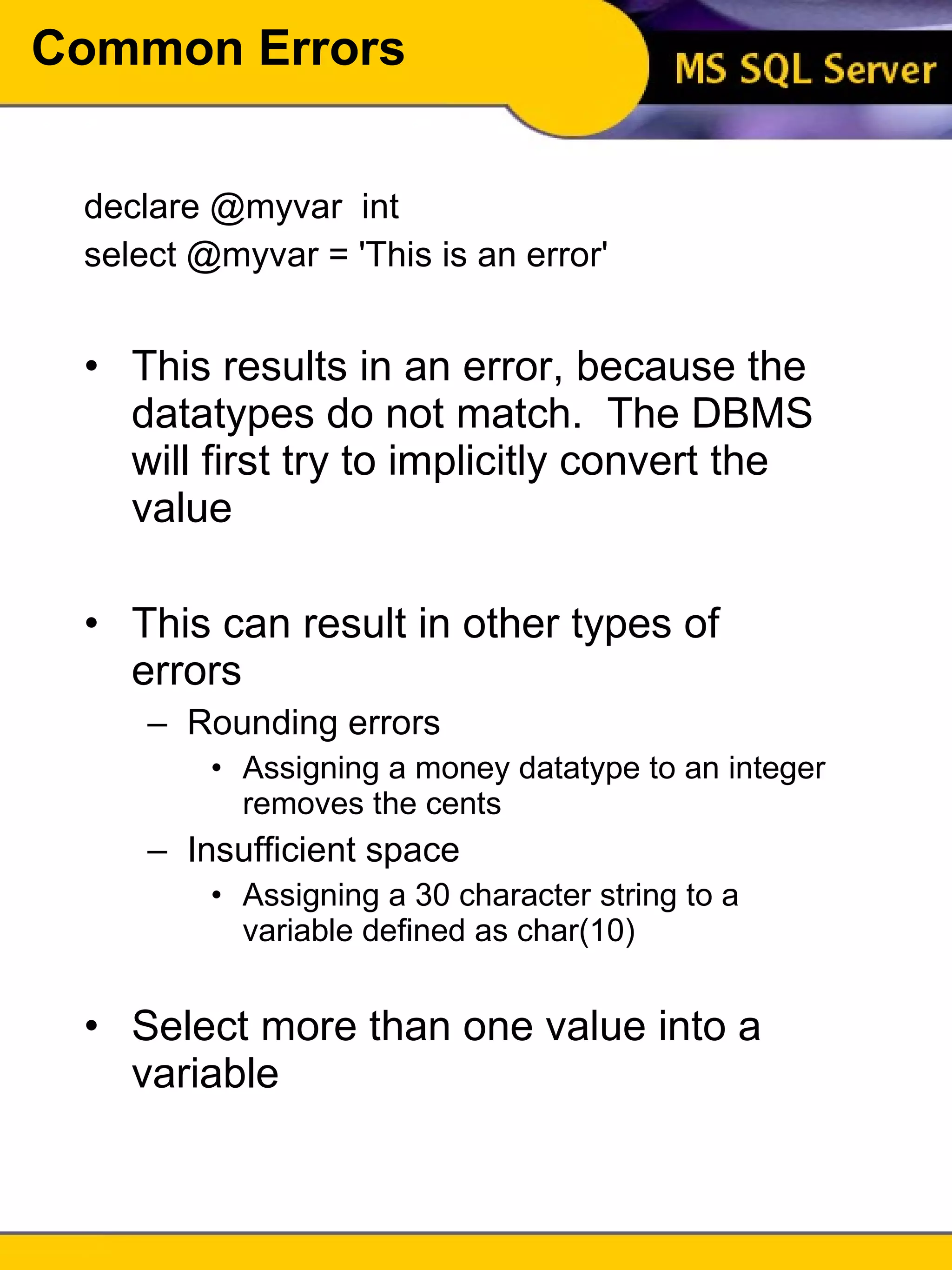 Common Errors declare @myvar  int select @myvar = 'This is an error' This results in an error, because the datatypes do not match.  The DBMS will first try to implicitly convert the value This can result in other types of errors Rounding errors Assigning a money datatype to an integer removes the cents Insufficient space Assigning a 30 character string to a variable defined as char(10) Select more than one value into a variable 