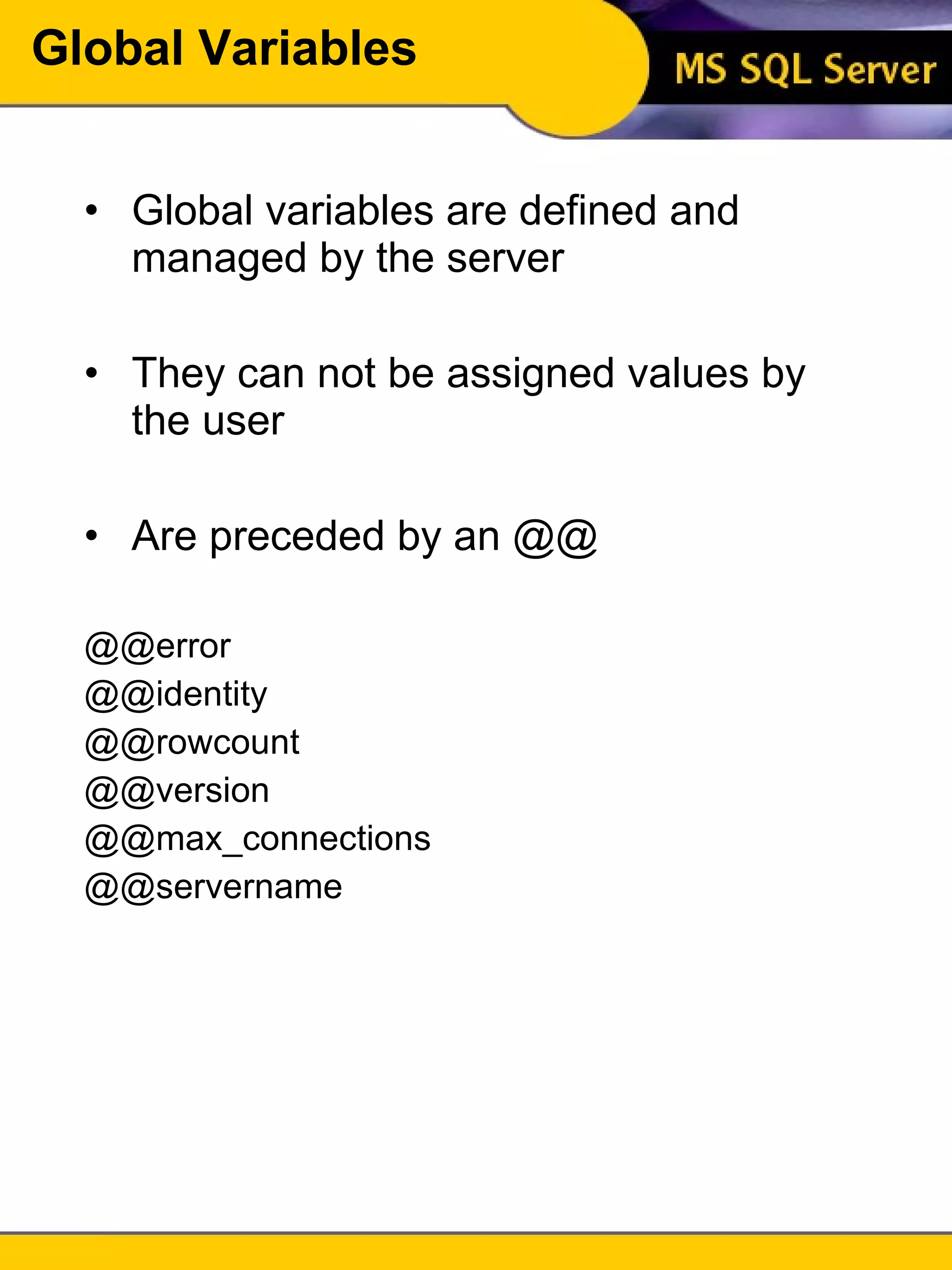 Global Variables Global variables are defined and managed by the server They can not be assigned values by the user Are preceded by an @@ @@error @@identity @@rowcount @@version @@max_connections @@servername 