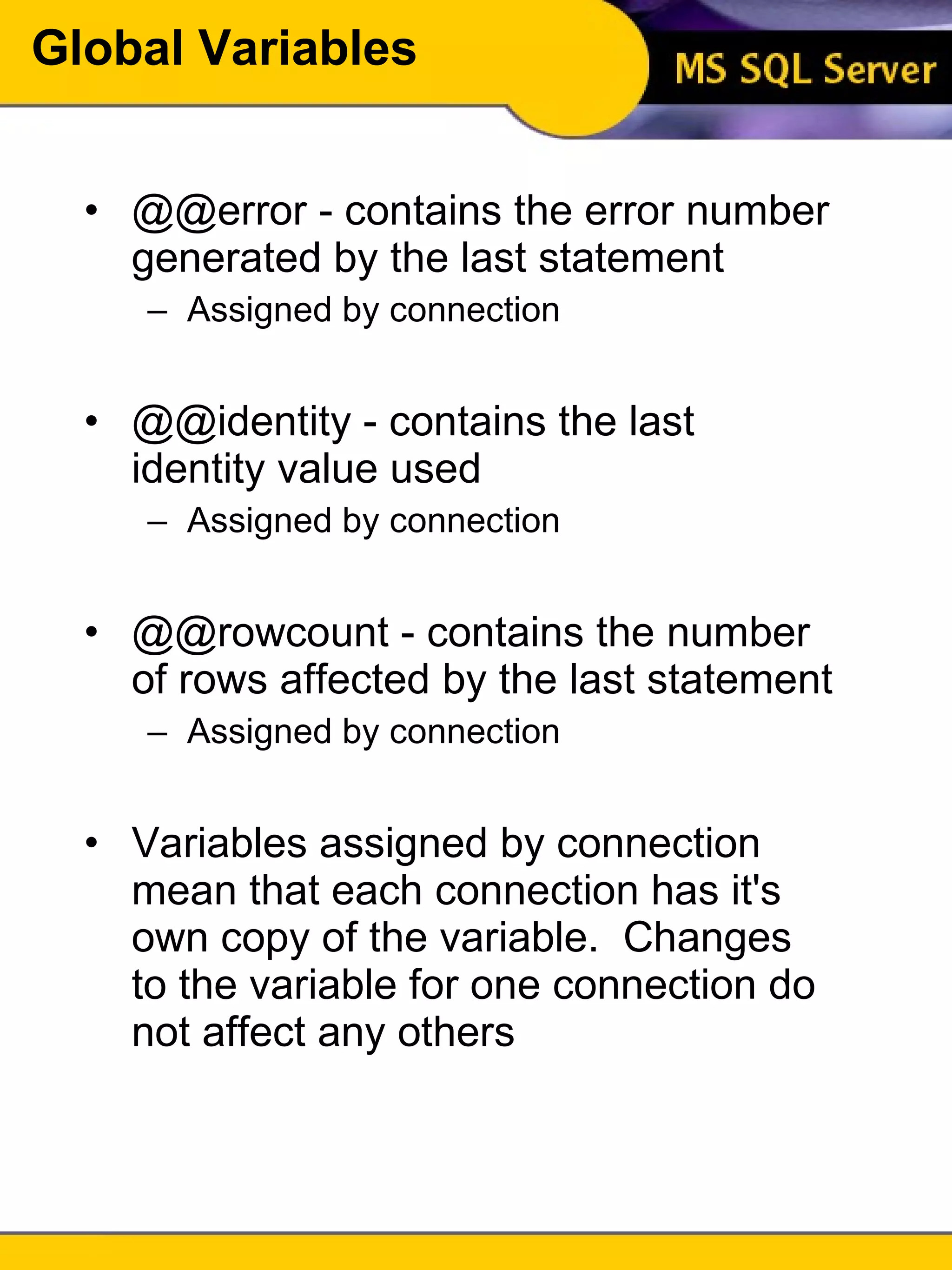 Global Variables @@error - contains the error number generated by the last statement Assigned by connection @@identity - contains the last identity value used Assigned by connection @@rowcount - contains the number of rows affected by the last statement Assigned by connection Variables assigned by connection mean that each connection has it's own copy of the variable.  Changes to the variable for one connection do not affect any others 