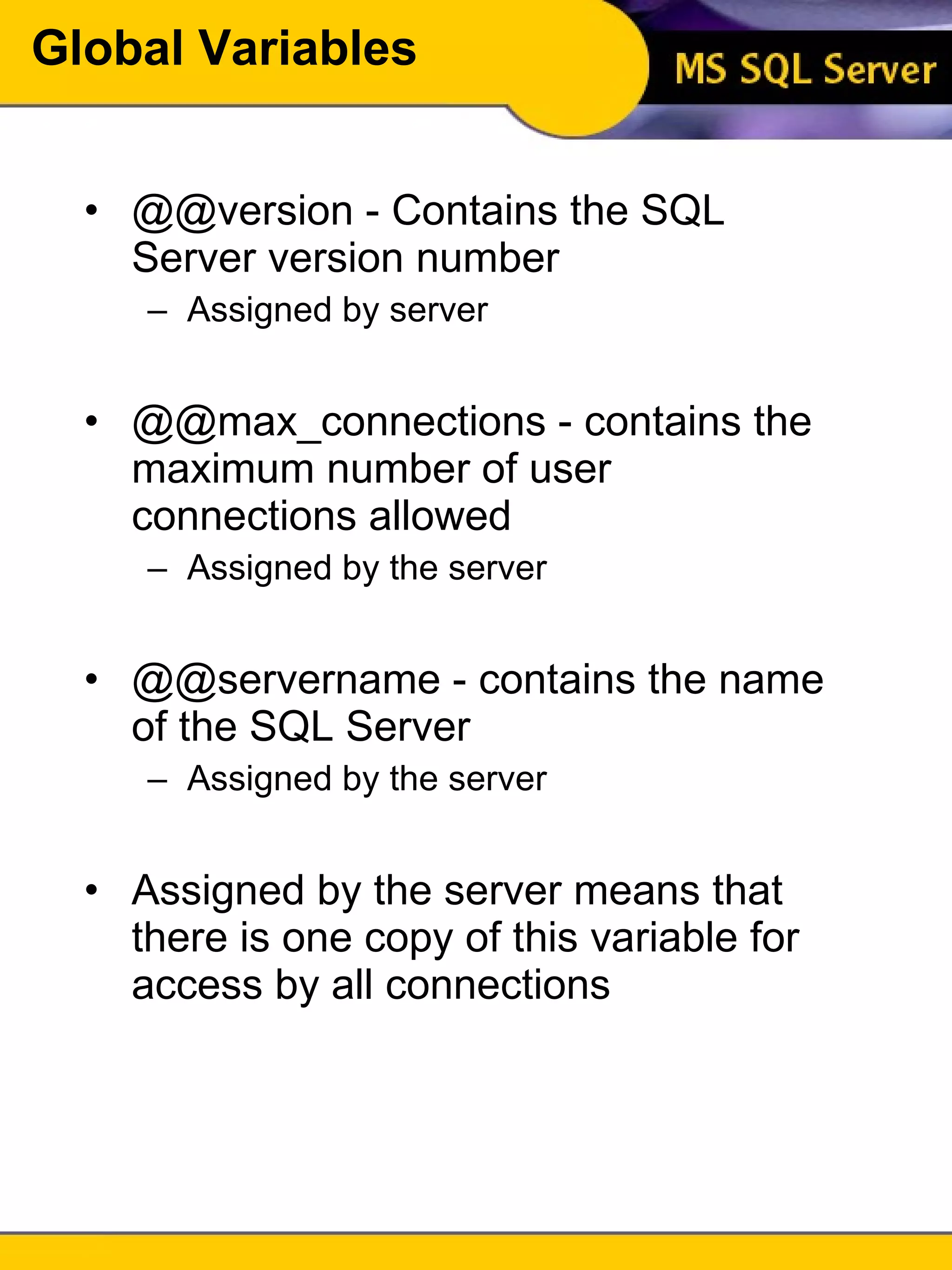 Global Variables @@version - Contains the SQL Server version number Assigned by server @@max_connections - contains the maximum number of user connections allowed Assigned by the server @@servername - contains the name of the SQL Server Assigned by the server Assigned by the server means that there is one copy of this variable for access by all connections 
