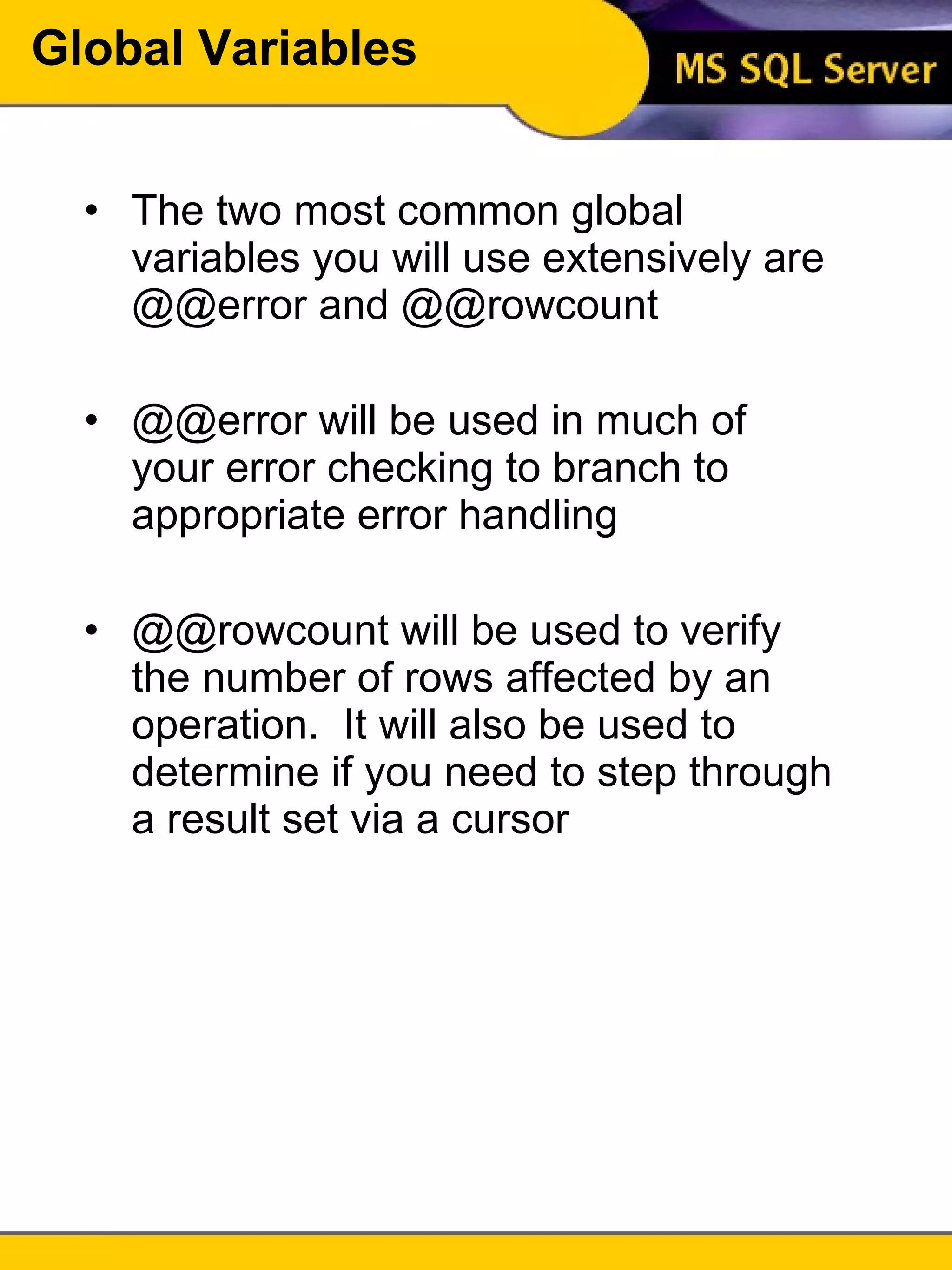 Global Variables The two most common global variables you will use extensively are @@error and @@rowcount @@error will be used in much of your error checking to branch to appropriate error handling @@rowcount will be used to verify the number of rows affected by an operation.  It will also be used to determine if you need to step through a result set via a cursor 