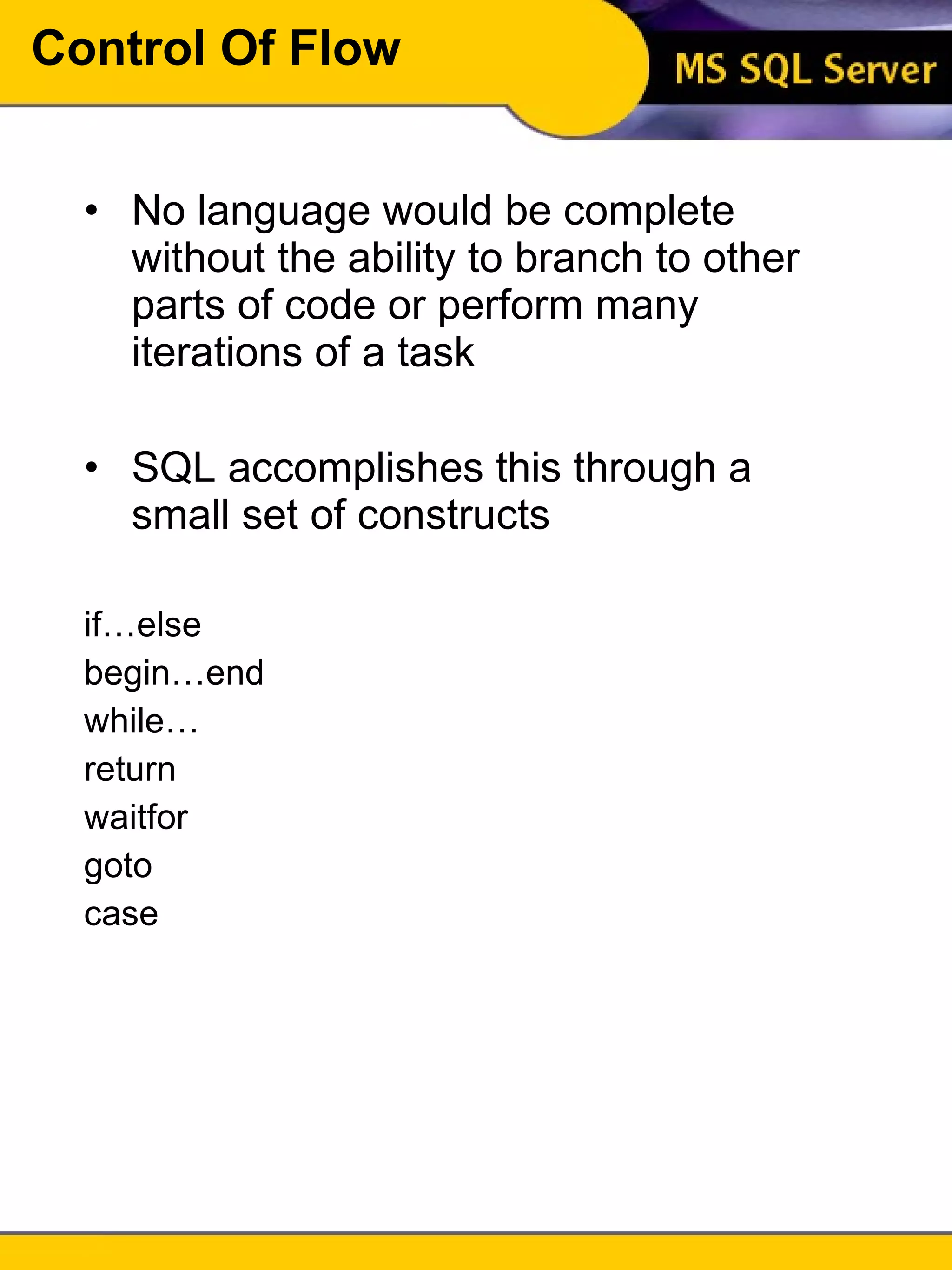Control Of Flow No language would be complete without the ability to branch to other parts of code or perform many iterations of a task SQL accomplishes this through a small set of constructs if…else begin…end while… return waitfor goto case 