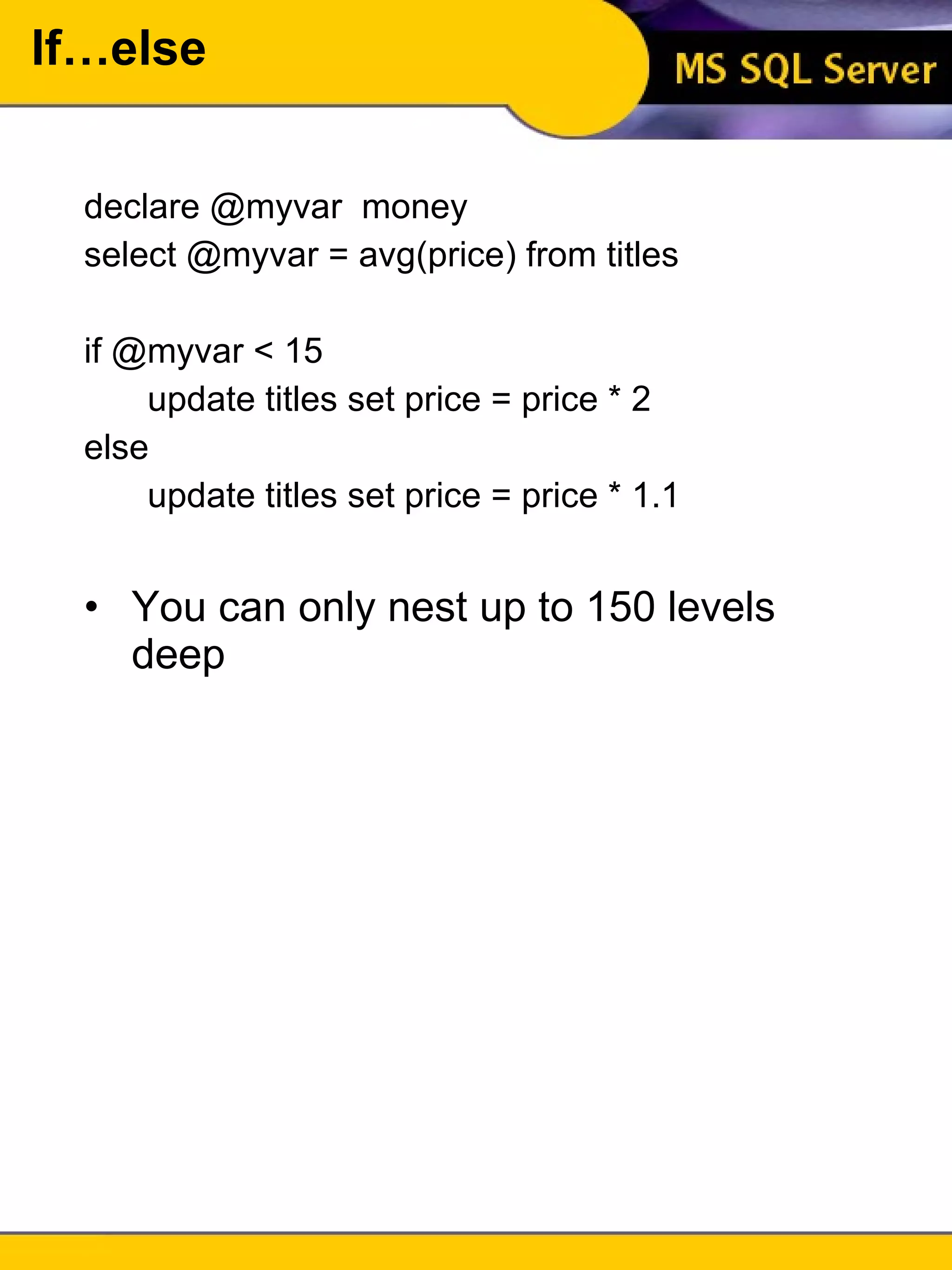 If…else declare @myvar  money select @myvar = avg(price) from titles if @myvar < 15 update titles set price = price * 2 else update titles set price = price * 1.1 You can only nest up to 150 levels deep 
