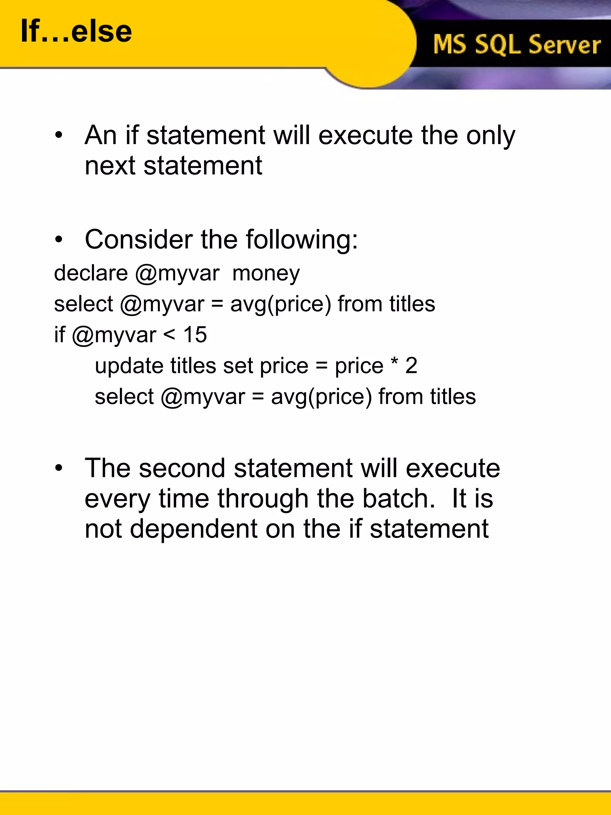 If…else An if statement will execute the only next statement Consider the following: declare @myvar  money select @myvar = avg(price) from titles if @myvar < 15 update titles set price = price * 2 select @myvar = avg(price) from titles The second statement will execute every time through the batch.  It is not dependent on the if statement 