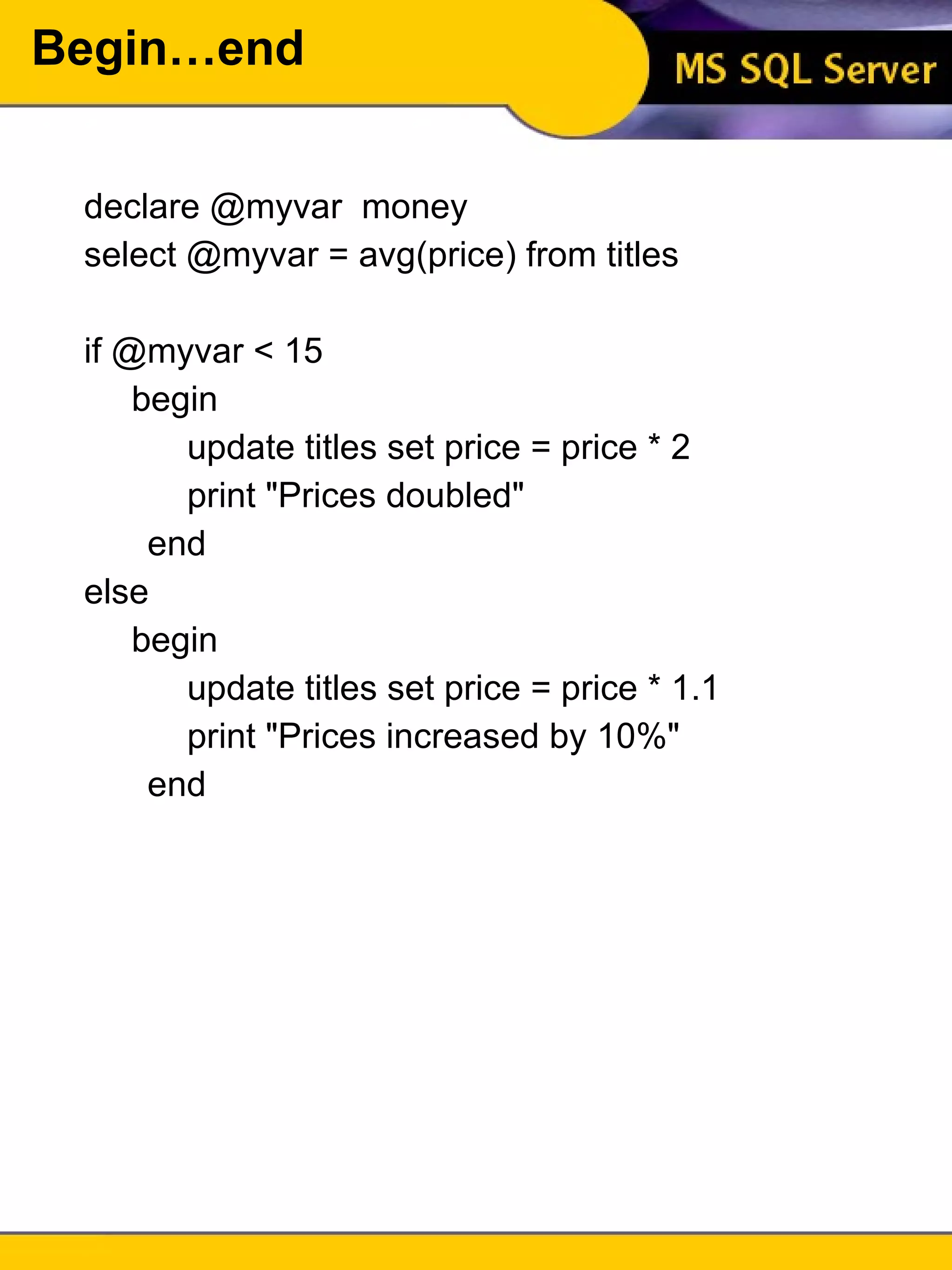 Begin…end declare @myvar  money select @myvar = avg(price) from titles if @myvar < 15 begin update titles set price = price * 2 print "Prices doubled" end else begin update titles set price = price * 1.1 print "Prices increased by 10%" end 