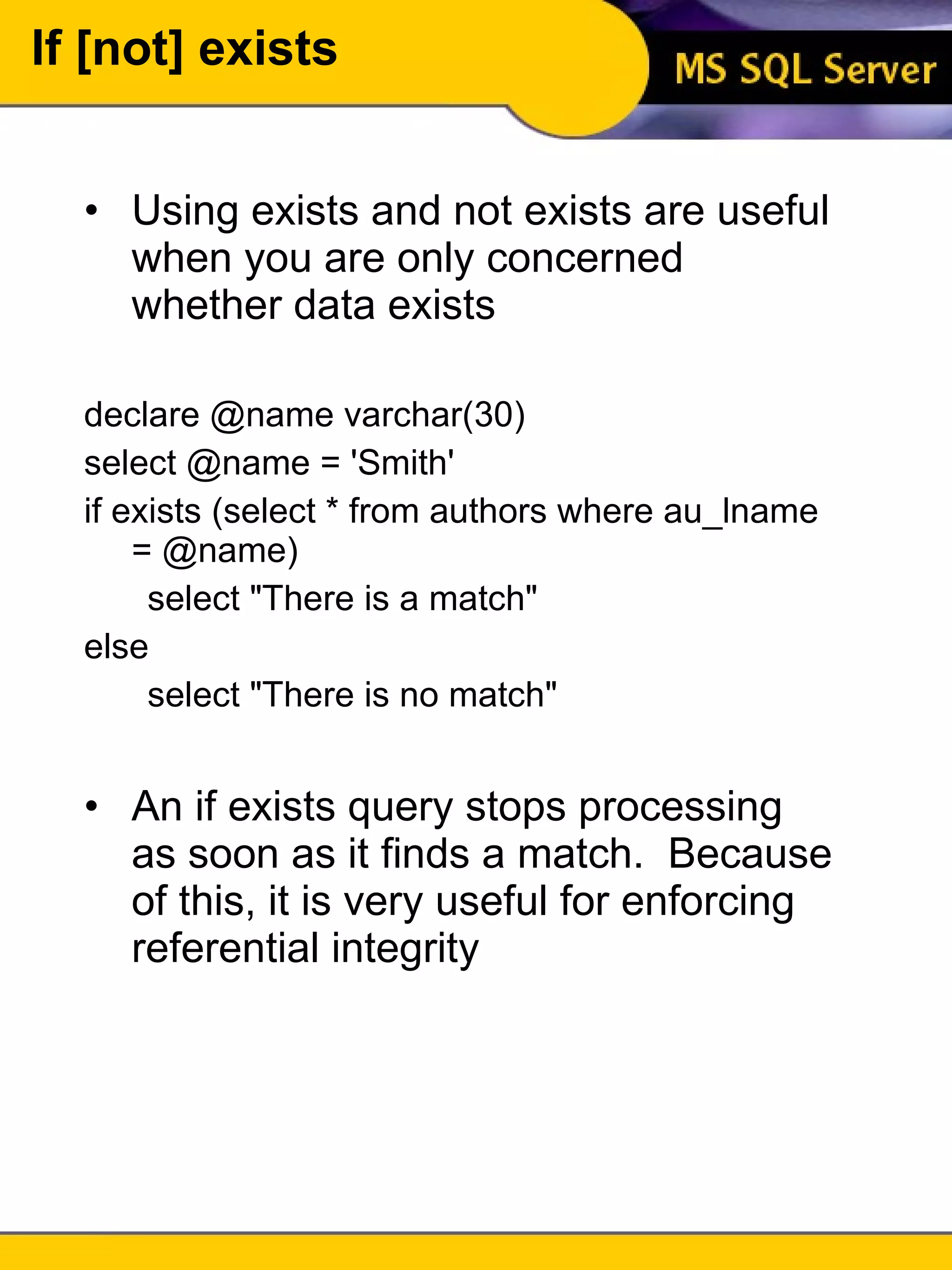 If [not] exists Using exists and not exists are useful when you are only concerned whether data exists declare @name varchar(30) select @name = 'Smith' if exists (select * from authors where au_lname = @name) select "There is a match" else select "There is no match" An if exists query stops processing as soon as it finds a match.  Because of this, it is very useful for enforcing referential integrity 
