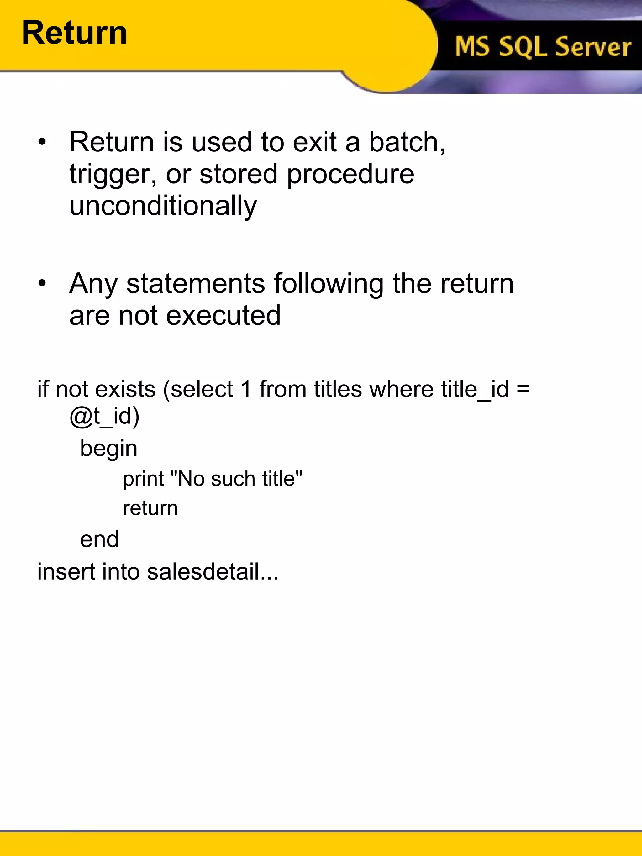 Return Return is used to exit a batch, trigger, or stored procedure unconditionally Any statements following the return are not executed if not exists (select 1 from titles where title_id = @t_id) begin print "No such title" return end insert into salesdetail... 