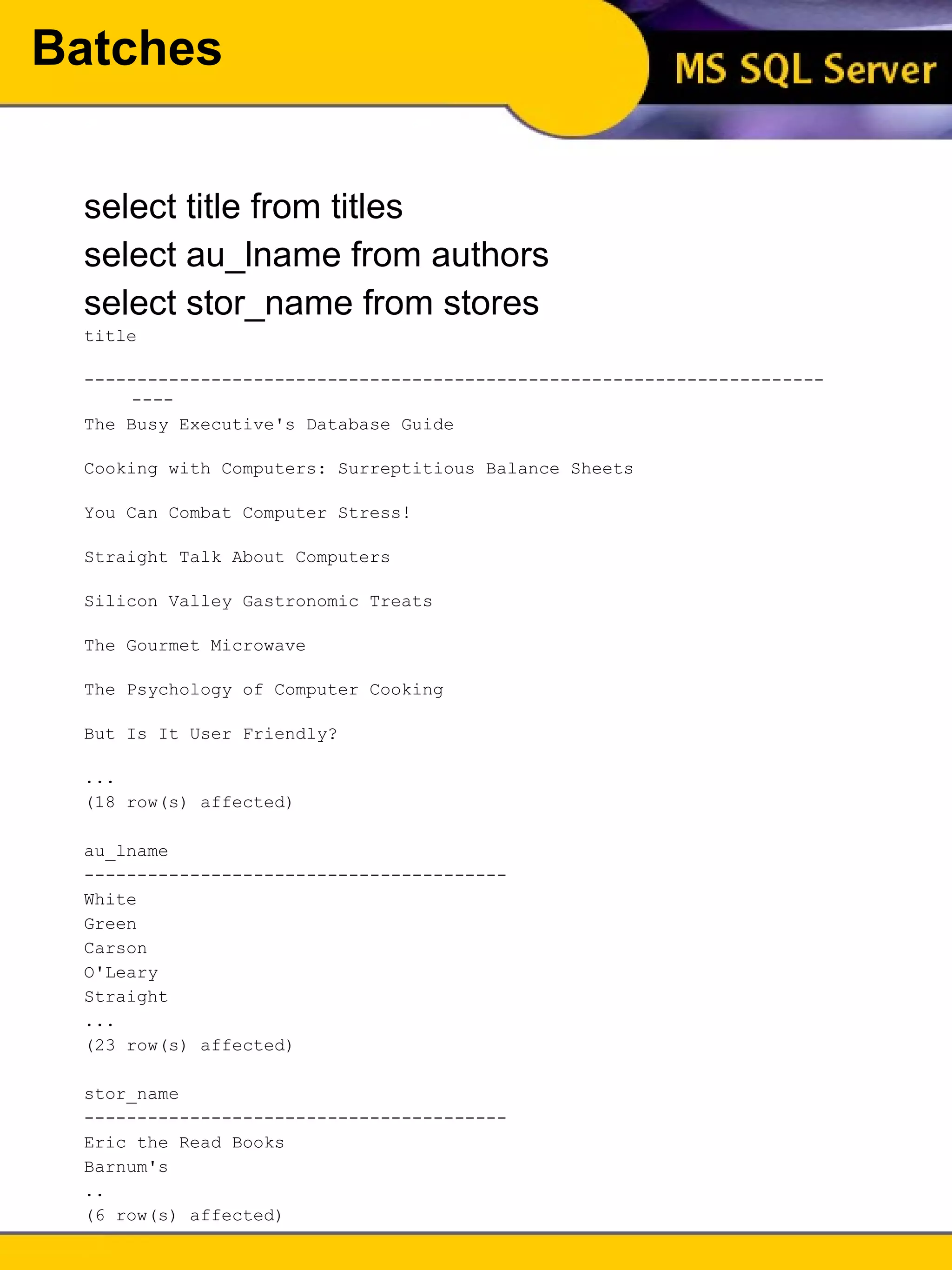 Batches select title from titles select au_lname from authors select stor_name from stores title  --------------------------------------------------------------------------  The Busy Executive's Database Guide  Cooking with Computers: Surreptitious Balance Sheets  You Can Combat Computer Stress!  Straight Talk About Computers  Silicon Valley Gastronomic Treats  The Gourmet Microwave  The Psychology of Computer Cooking  But Is It User Friendly?  ... (18 row(s) affected) au_lname  ----------------------------------------  White  Green  Carson  O'Leary  Straight  ... (23 row(s) affected) stor_name  ----------------------------------------  Eric the Read Books  Barnum's  .. (6 row(s) affected) 