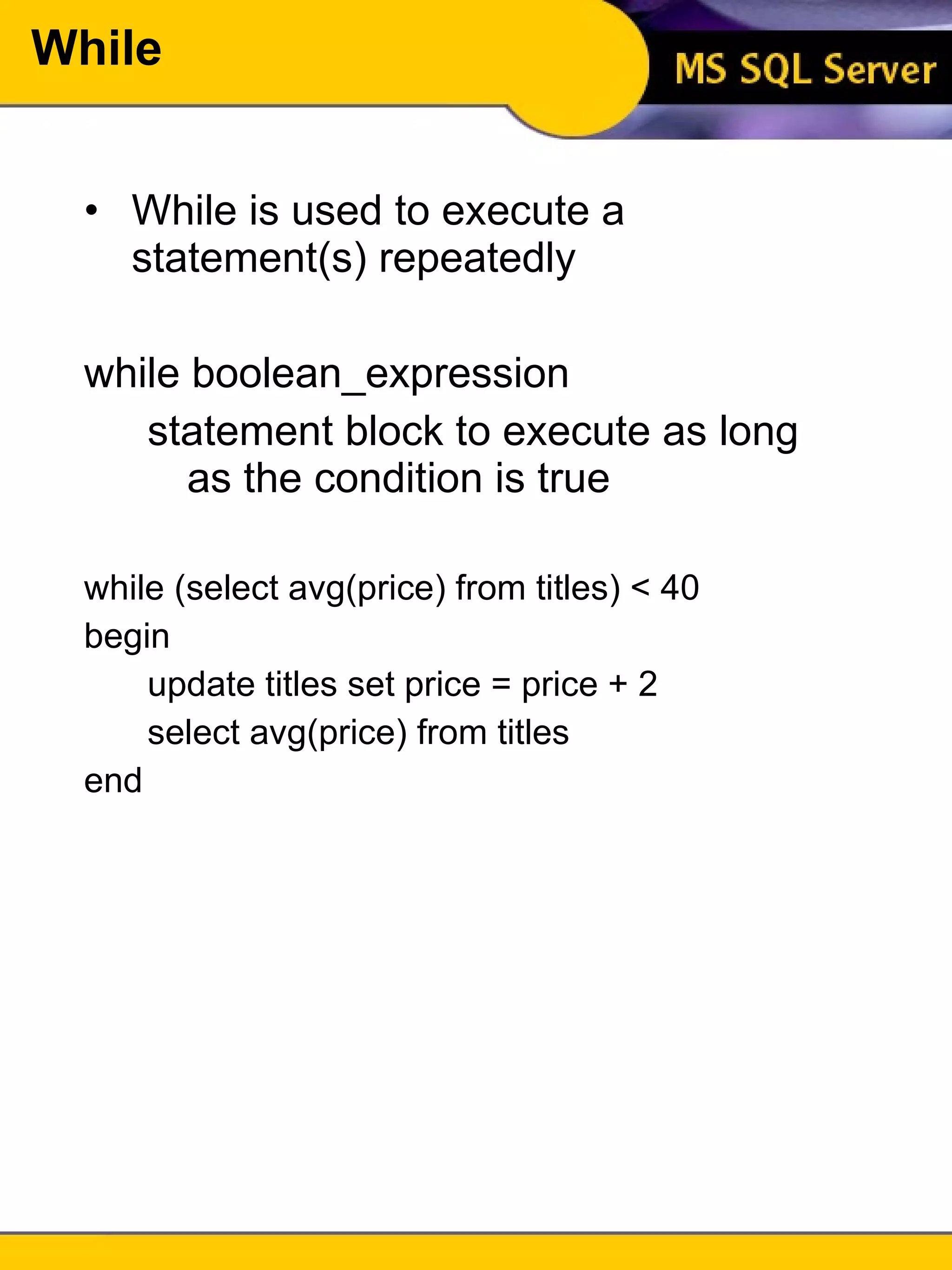 While While is used to execute a statement(s) repeatedly while boolean_expression statement block to execute as long as the condition is true while (select avg(price) from titles) < 40 begin update titles set price = price + 2 select avg(price) from titles end 