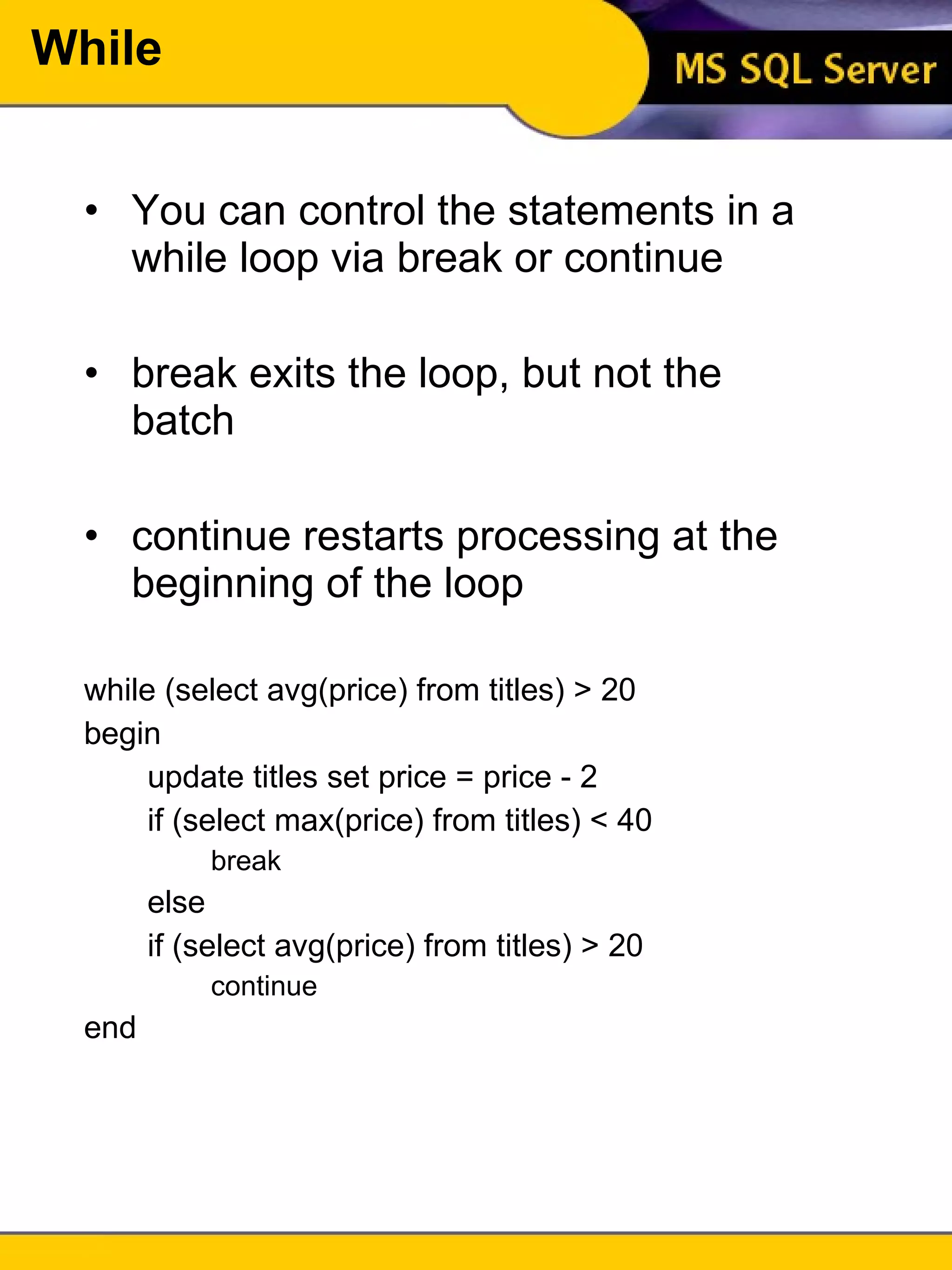 While You can control the statements in a while loop via break or continue break exits the loop, but not the batch continue restarts processing at the beginning of the loop while (select avg(price) from titles) > 20 begin update titles set price = price - 2 if (select max(price) from titles) < 40 break else if (select avg(price) from titles) > 20 continue end 