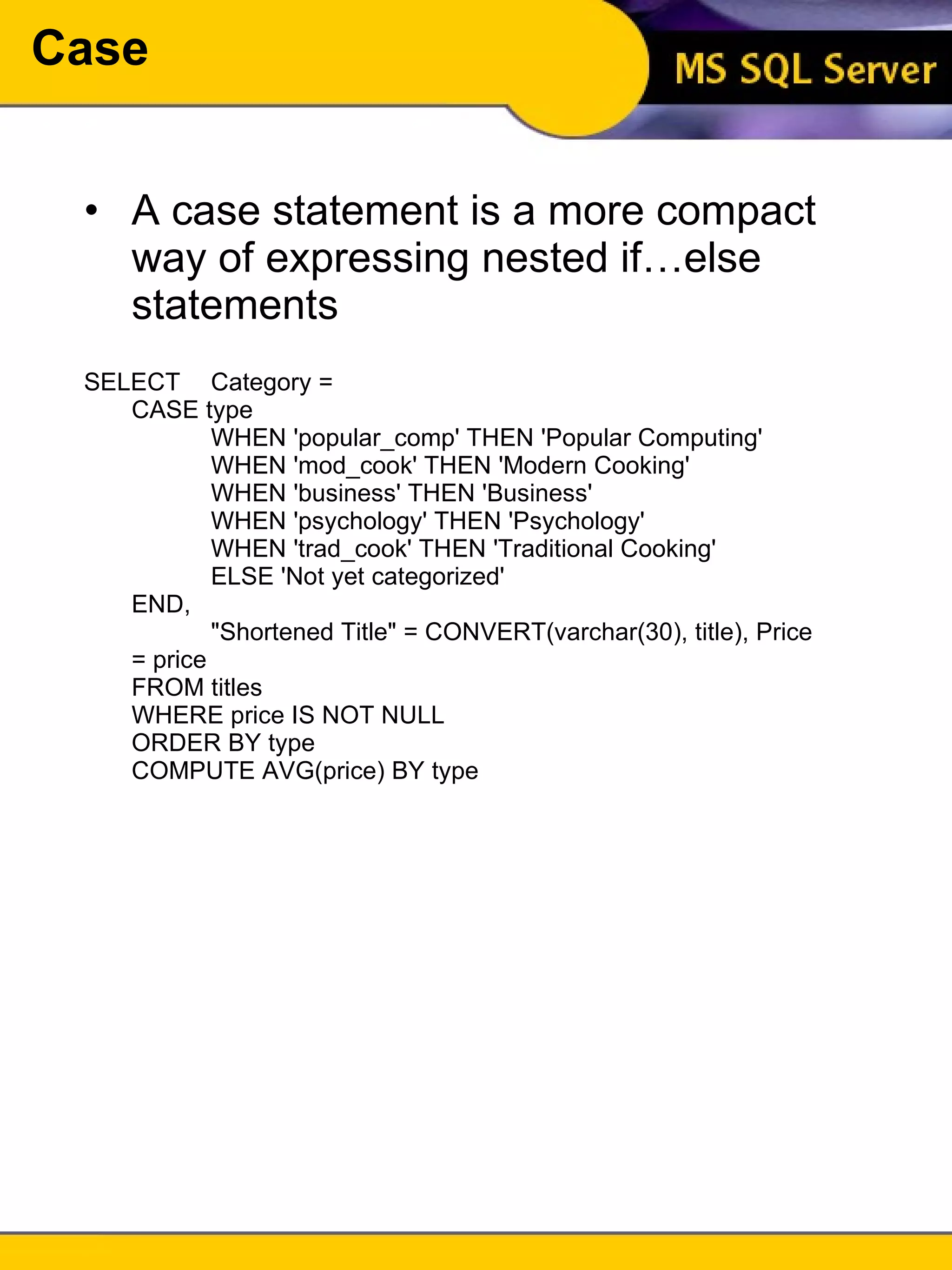 Case A case statement is a more compact way of expressing nested if…else statements SELECT  Category =  CASE type WHEN 'popular_comp' THEN 'Popular Computing' WHEN 'mod_cook' THEN 'Modern Cooking' WHEN 'business' THEN 'Business' WHEN 'psychology' THEN 'Psychology' WHEN 'trad_cook' THEN 'Traditional Cooking' ELSE 'Not yet categorized' END,  "Shortened Title" = CONVERT(varchar(30), title), Price = price FROM titles WHERE price IS NOT NULL ORDER BY type COMPUTE AVG(price) BY type 