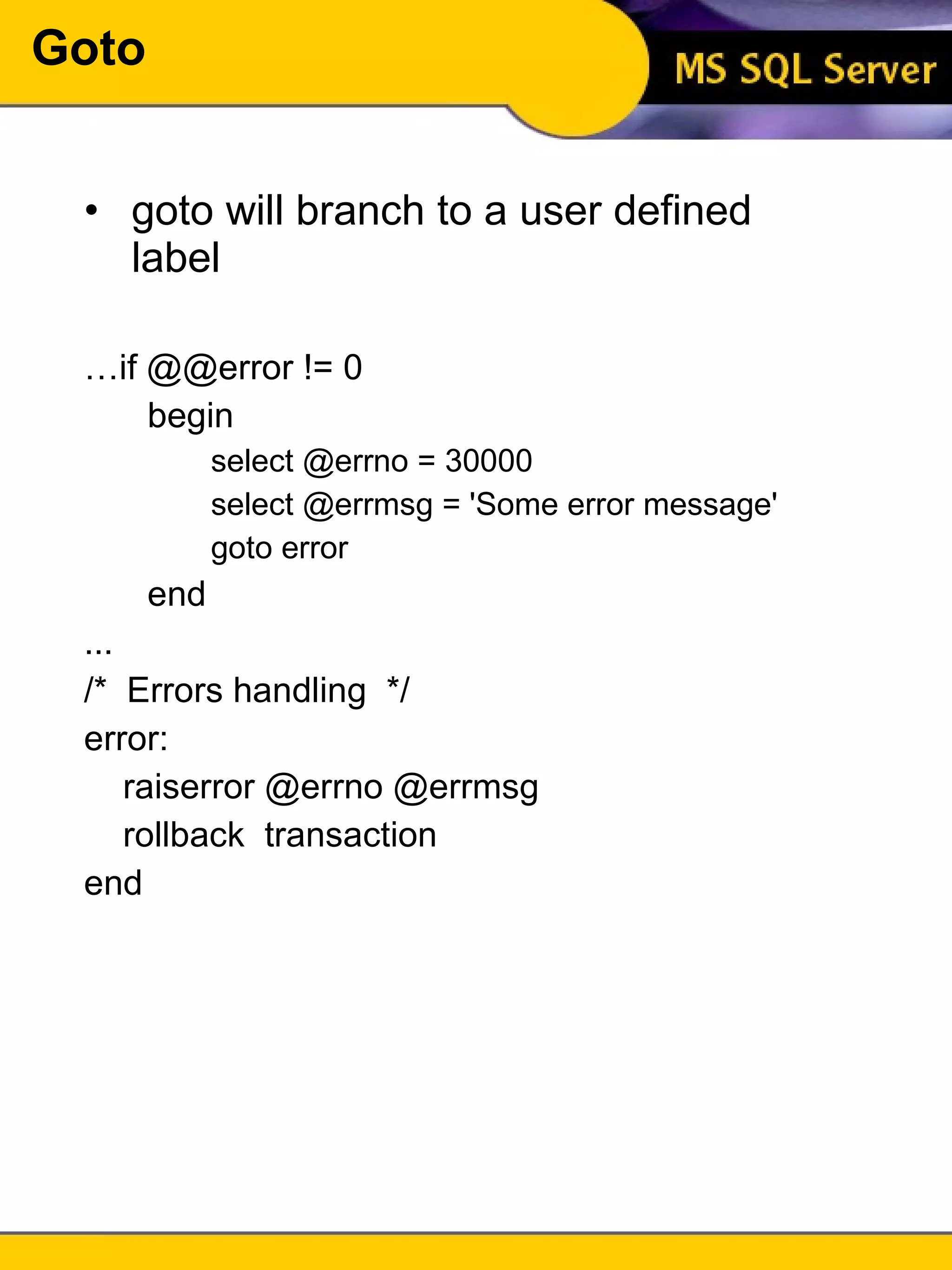 Goto goto will branch to a user defined label … if @@error != 0  begin select @errno = 30000 select @errmsg = 'Some error message' goto error end ... /*  Errors handling  */ error: raiserror @errno @errmsg rollback  transaction end 