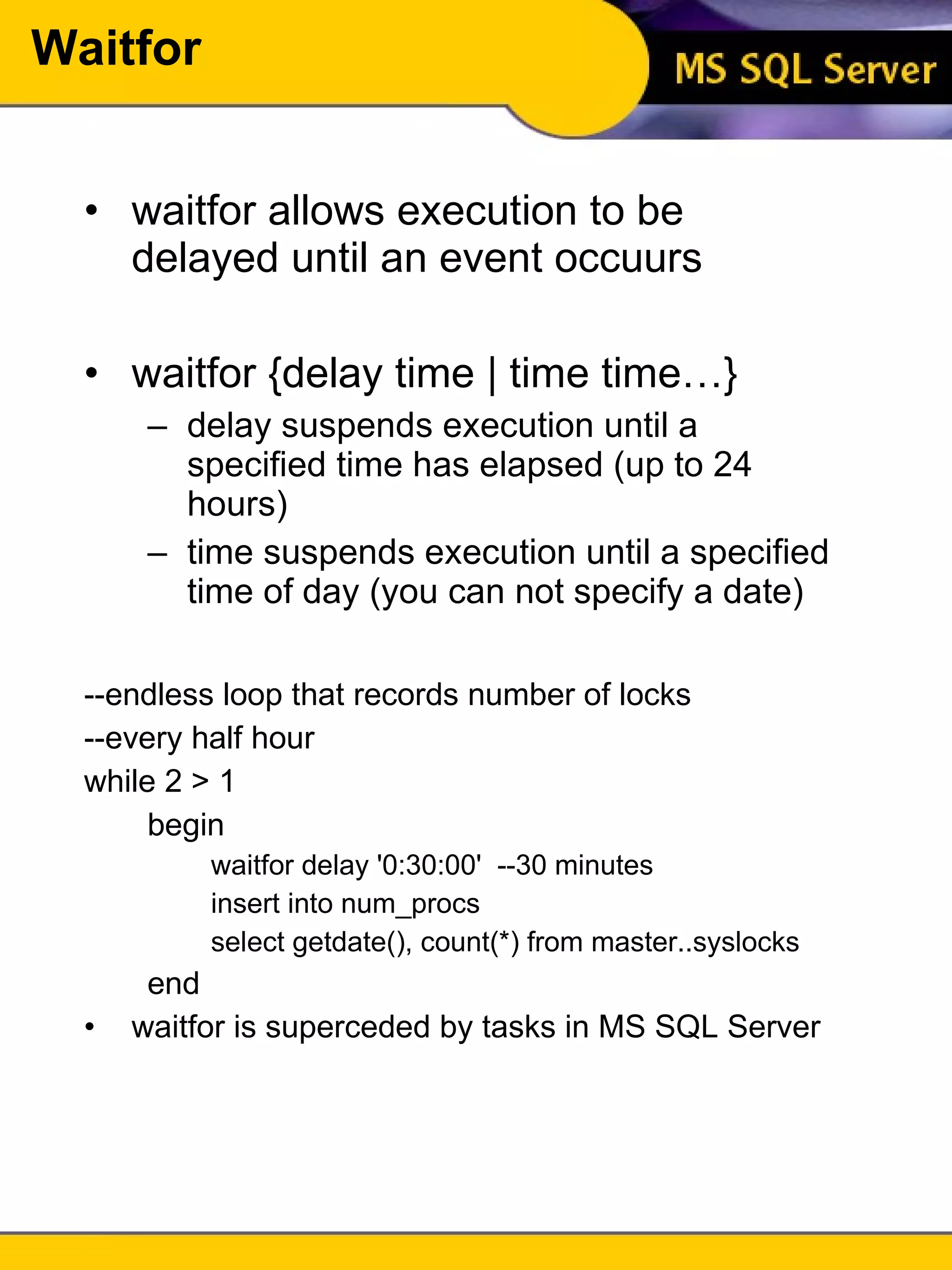 Waitfor waitfor allows execution to be delayed until an event occuurs waitfor {delay time | time time…} delay suspends execution until a specified time has elapsed (up to 24 hours) time suspends execution until a specified time of day (you can not specify a date) --endless loop that records number of locks --every half hour while 2 > 1 begin waitfor delay '0:30:00'  --30 minutes insert into num_procs select getdate(), count(*) from master..syslocks end waitfor is superceded by tasks in MS SQL Server 