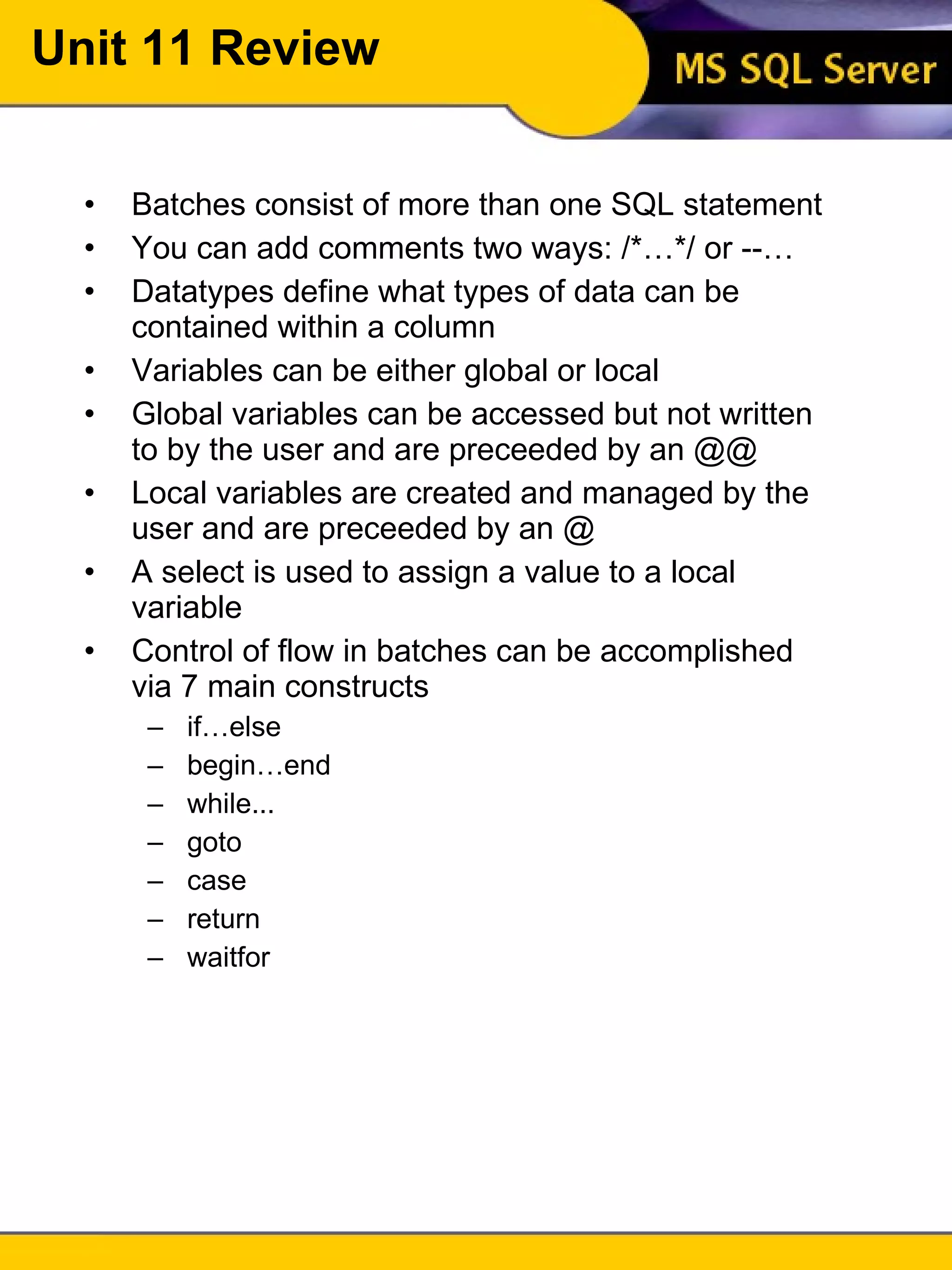 Unit 11 Review Batches consist of more than one SQL statement You can add comments two ways: /*…*/ or --… Datatypes define what types of data can be contained within a column Variables can be either global or local Global variables can be accessed but not written to by the user and are preceeded by an @@ Local variables are created and managed by the user and are preceeded by an @ A select is used to assign a value to a local variable Control of flow in batches can be accomplished via 7 main constructs if…else begin…end while... goto case return waitfor 