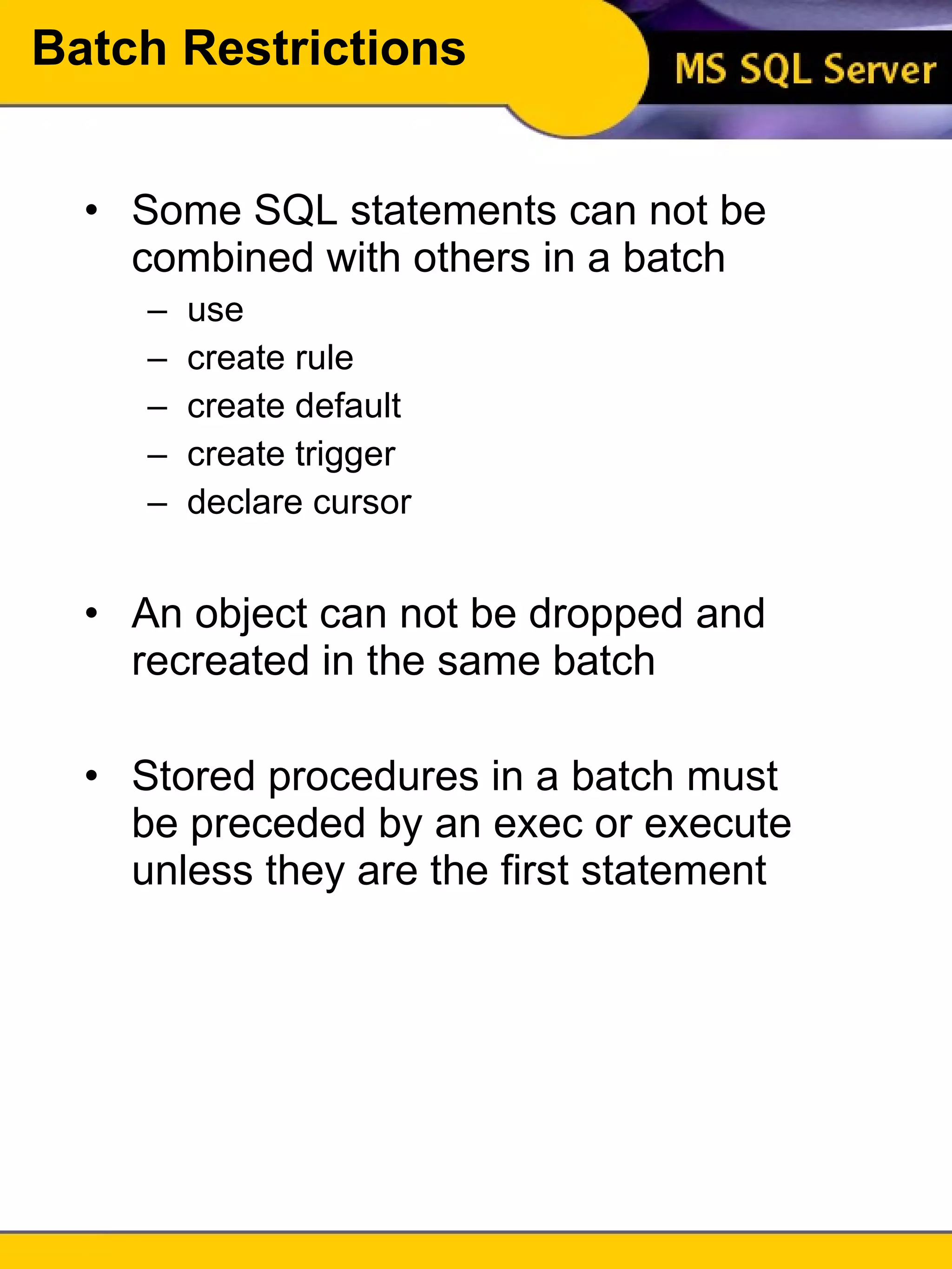 Batch Restrictions Some SQL statements can not be combined with others in a batch use create rule create default create trigger declare cursor An object can not be dropped and recreated in the same batch Stored procedures in a batch must be preceded by an exec or execute unless they are the first statement 