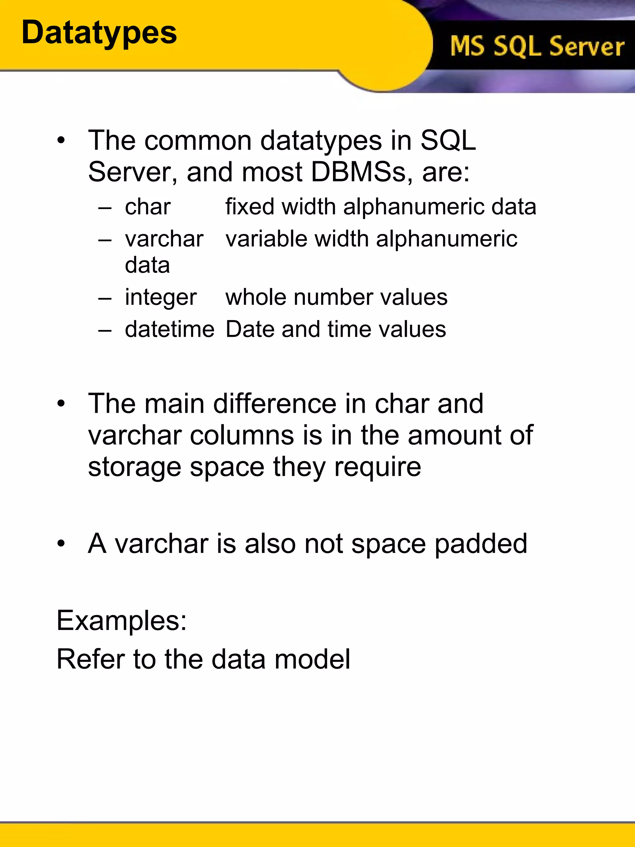 Datatypes The common datatypes in SQL Server, and most DBMSs, are: char fixed width alphanumeric data varchar variable width alphanumeric data integer whole number values datetime Date and time values The main difference in char and varchar columns is in the amount of storage space they require A varchar is also not space padded Examples: Refer to the data model 