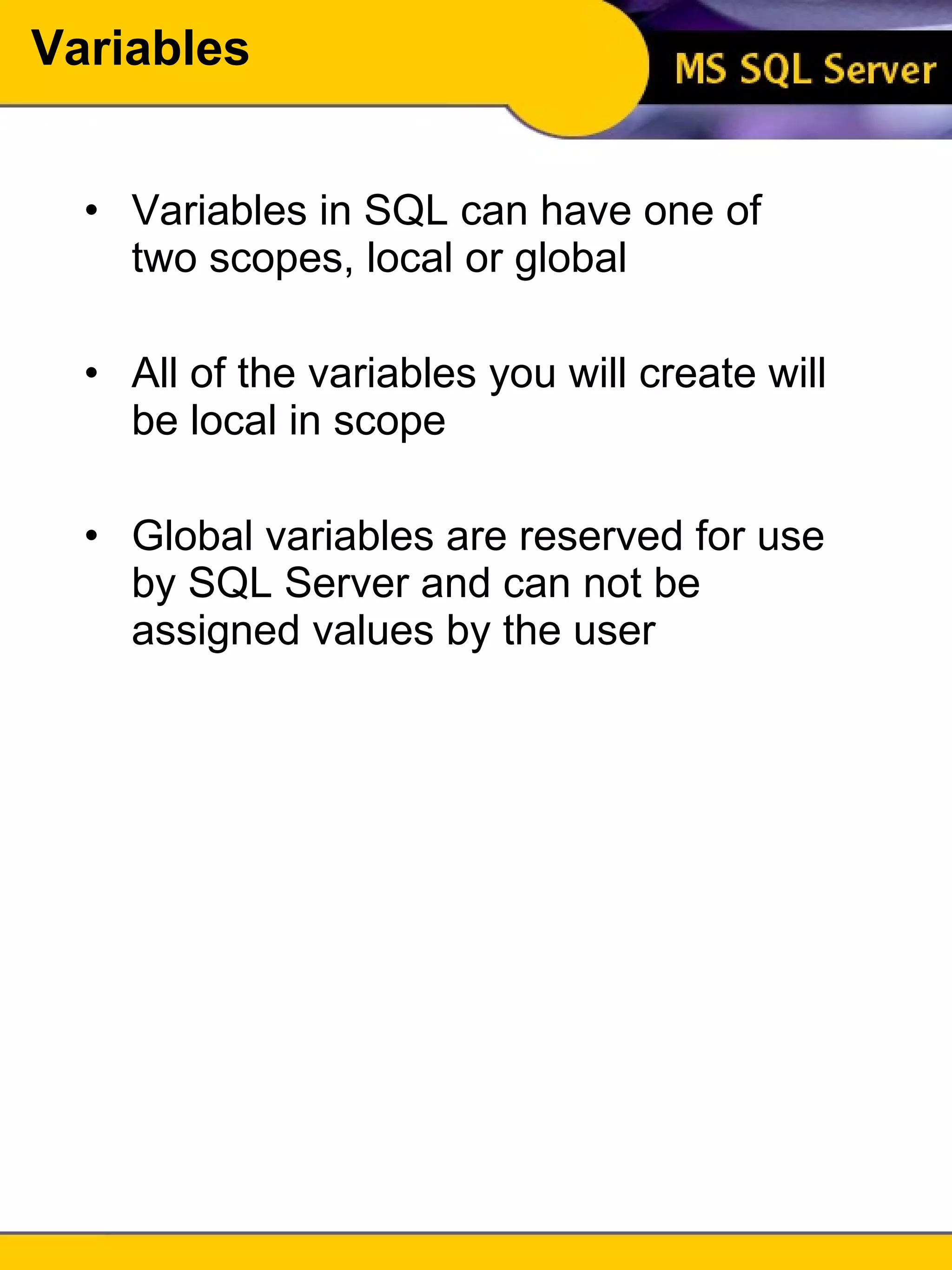 Variables Variables in SQL can have one of two scopes, local or global All of the variables you will create will be local in scope Global variables are reserved for use by SQL Server and can not be assigned values by the user 