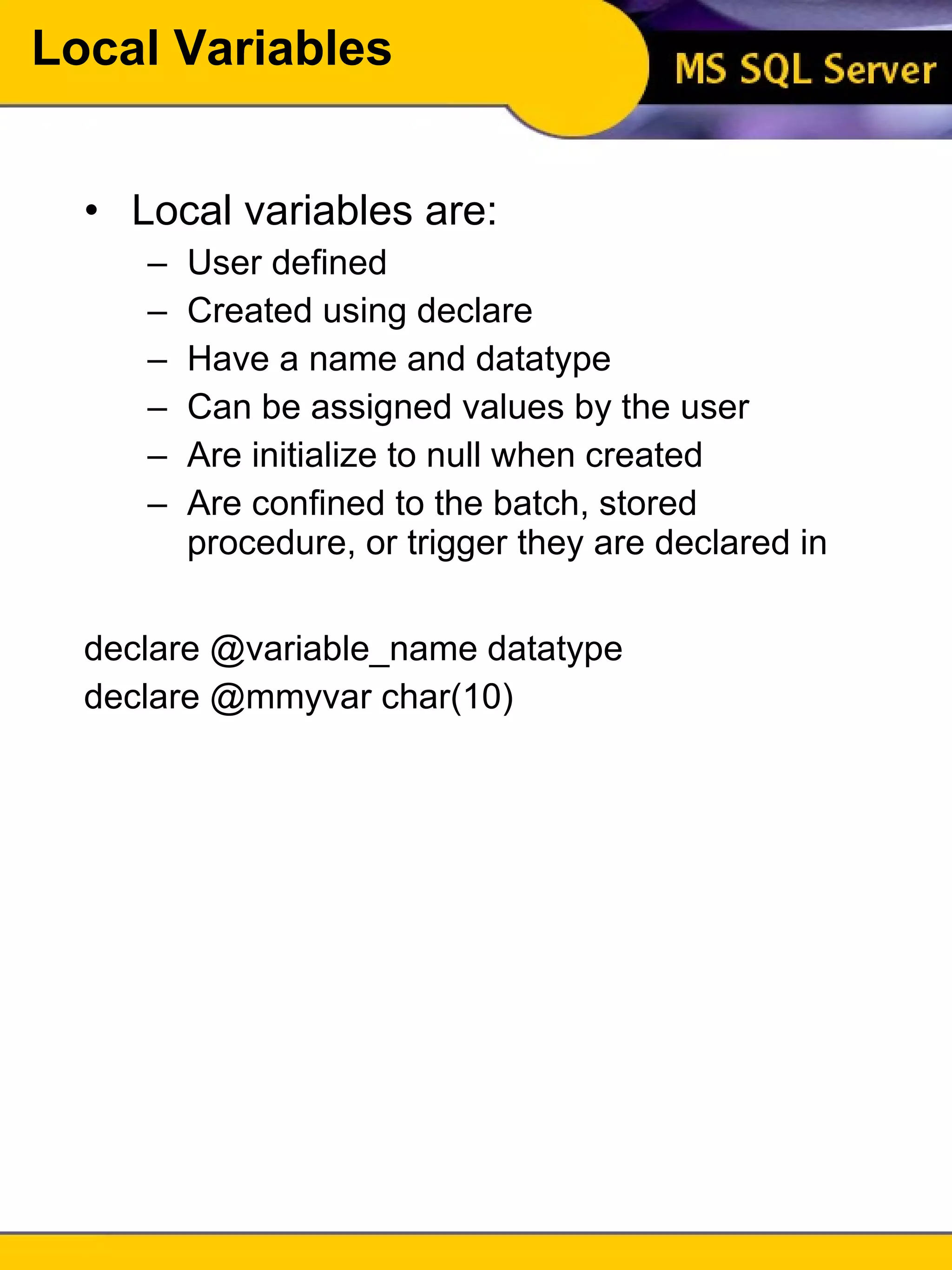 Local Variables Local variables are: User defined Created using declare Have a name and datatype Can be assigned values by the user Are initialize to null when created Are confined to the batch, stored procedure, or trigger they are declared in declare @variable_name datatype declare @mmyvar char(10) 