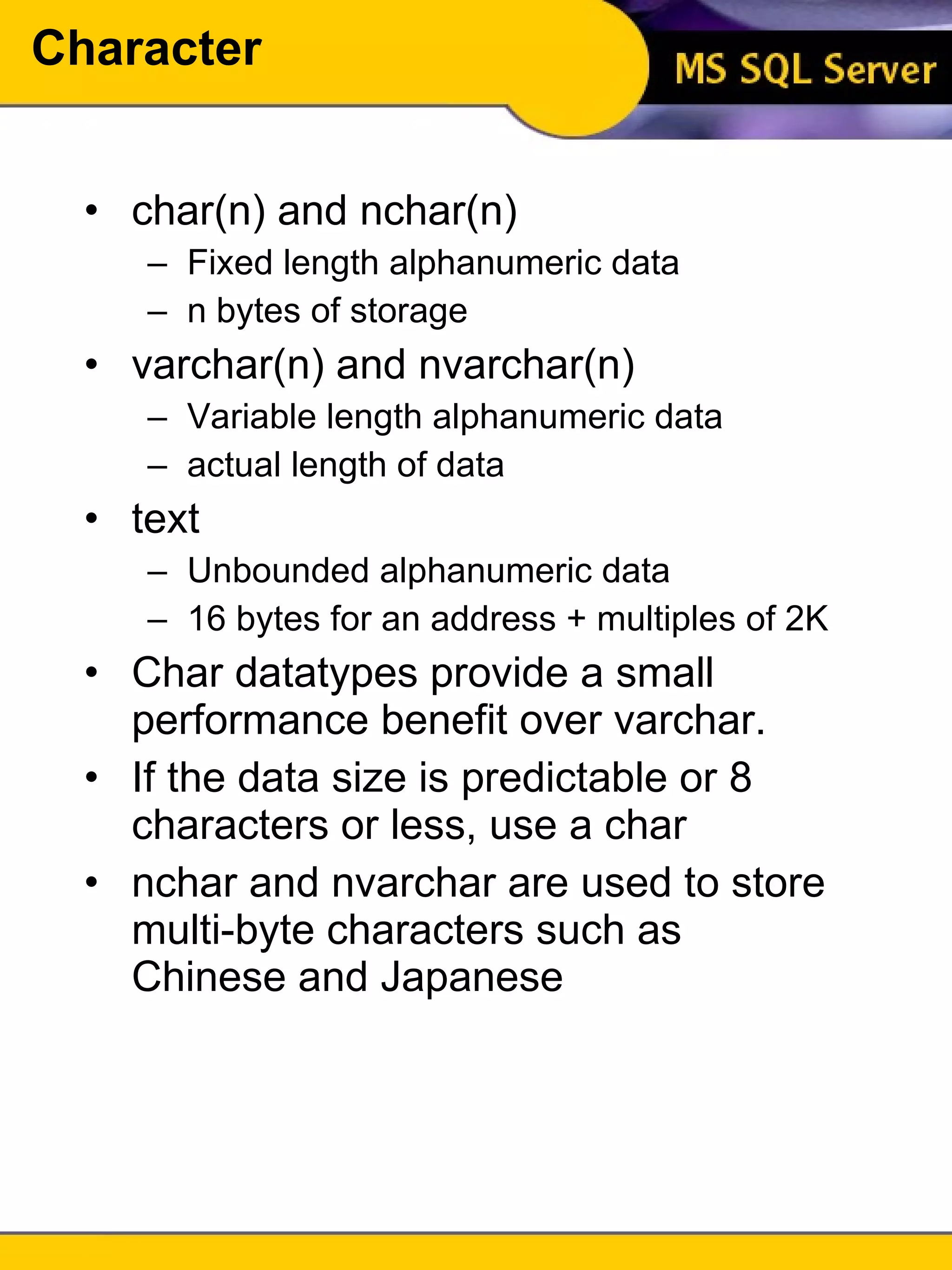 Character char(n) and nchar(n) Fixed length alphanumeric data n bytes of storage varchar(n) and nvarchar(n) Variable length alphanumeric data actual length of data text Unbounded alphanumeric data 16 bytes for an address + multiples of 2K Char datatypes provide a small performance benefit over varchar. If the data size is predictable or 8 characters or less, use a char nchar and nvarchar are used to store multi-byte characters such as Chinese and Japanese 