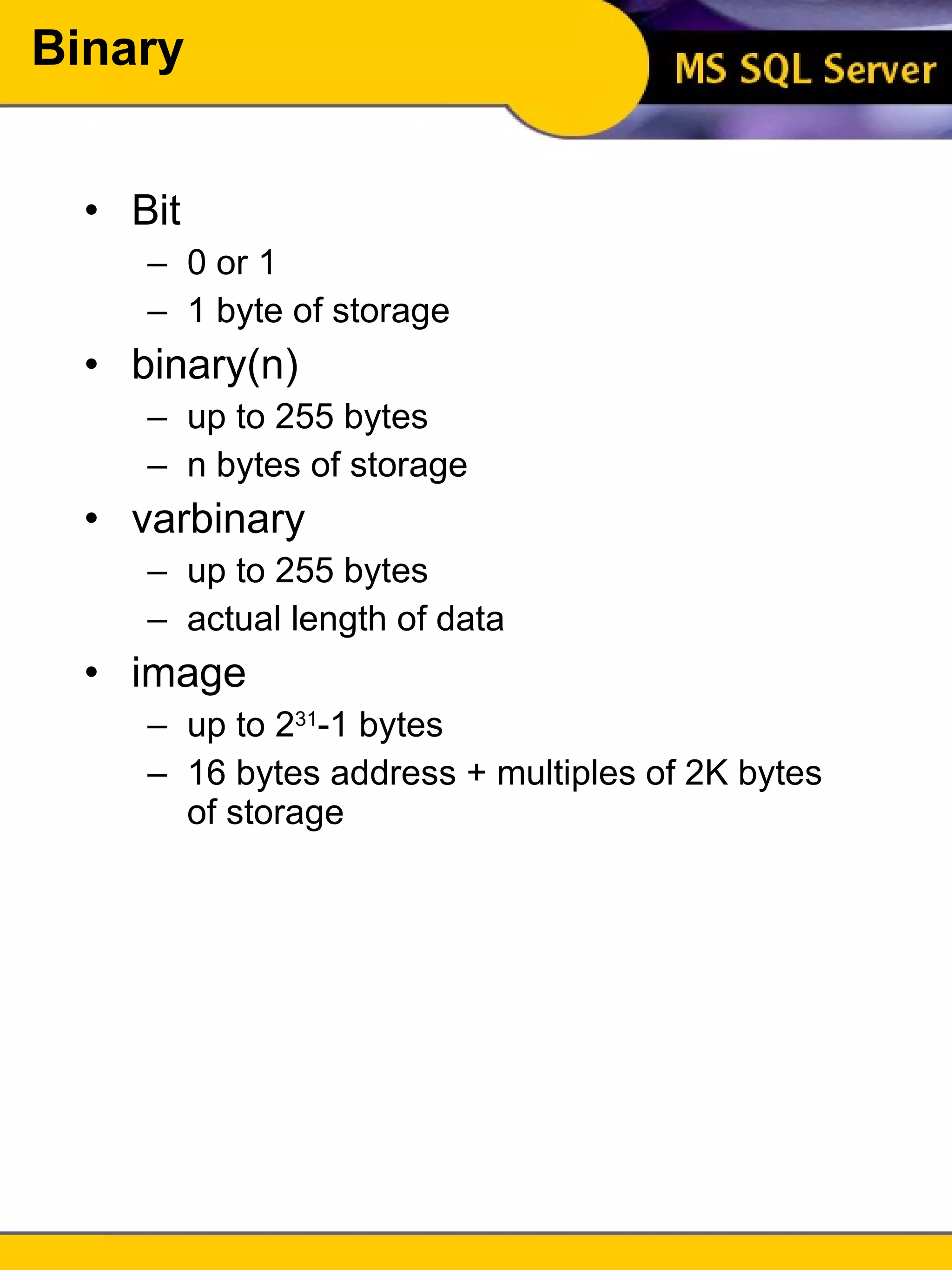 Binary Bit 0 or 1 1 byte of storage binary(n) up to 255 bytes n bytes of storage varbinary up to 255 bytes actual length of data image up to 2 31 -1 bytes 16 bytes address + multiples of 2K bytes of storage 