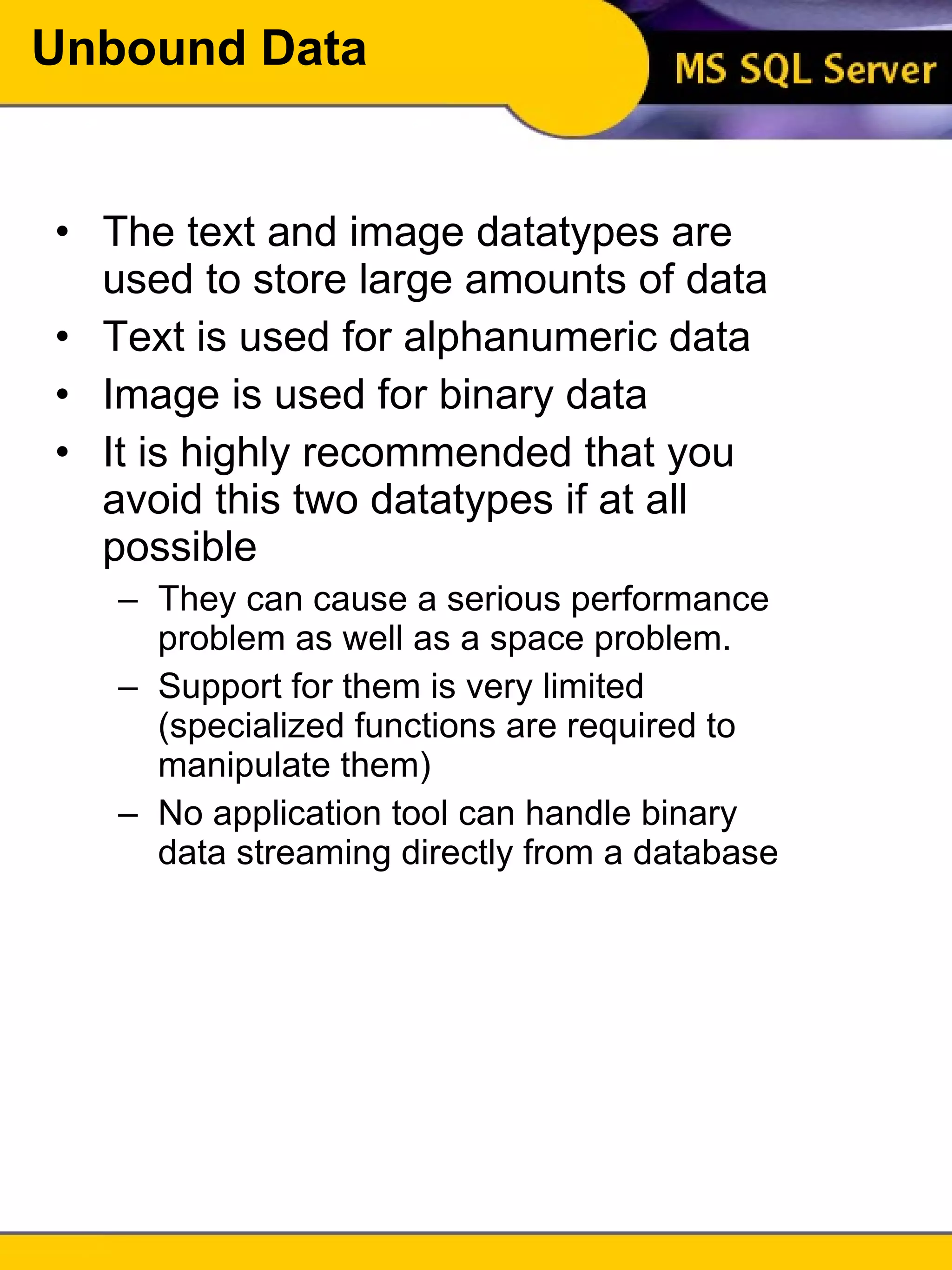 Unbound Data The text and image datatypes are used to store large amounts of data Text is used for alphanumeric data Image is used for binary data It is highly recommended that you avoid this two datatypes if at all possible They can cause a serious performance problem as well as a space problem. Support for them is very limited (specialized functions are required to manipulate them) No application tool can handle binary data streaming directly from a database 