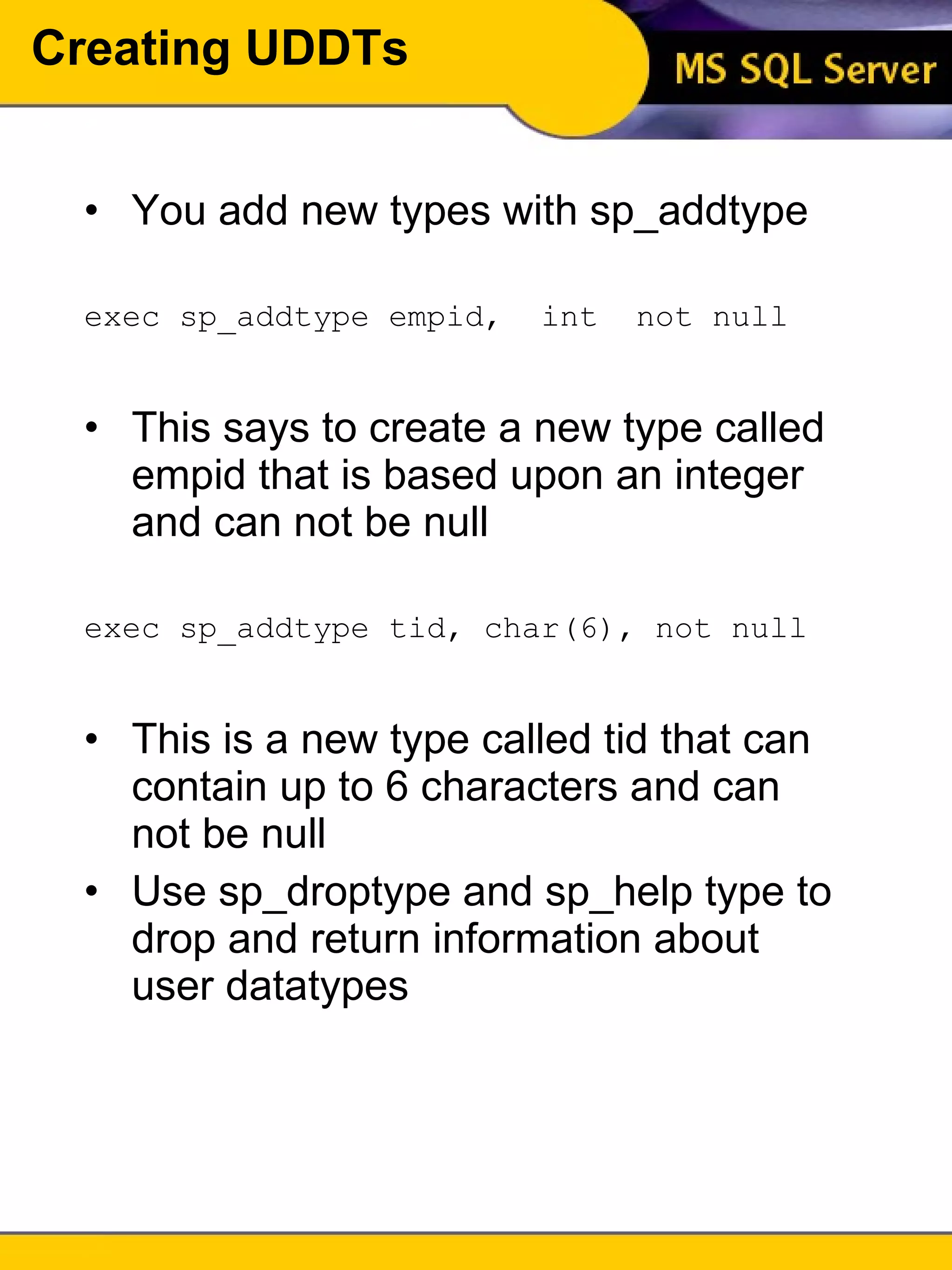 Creating UDDTs You add new types with sp_addtype exec sp_addtype empid,  int  not null This says to create a new type called empid that is based upon an integer and can not be null exec sp_addtype tid, char(6), not null This is a new type called tid that can contain up to 6 characters and can not be null Use sp_droptype and sp_help type to drop and return information about user datatypes 