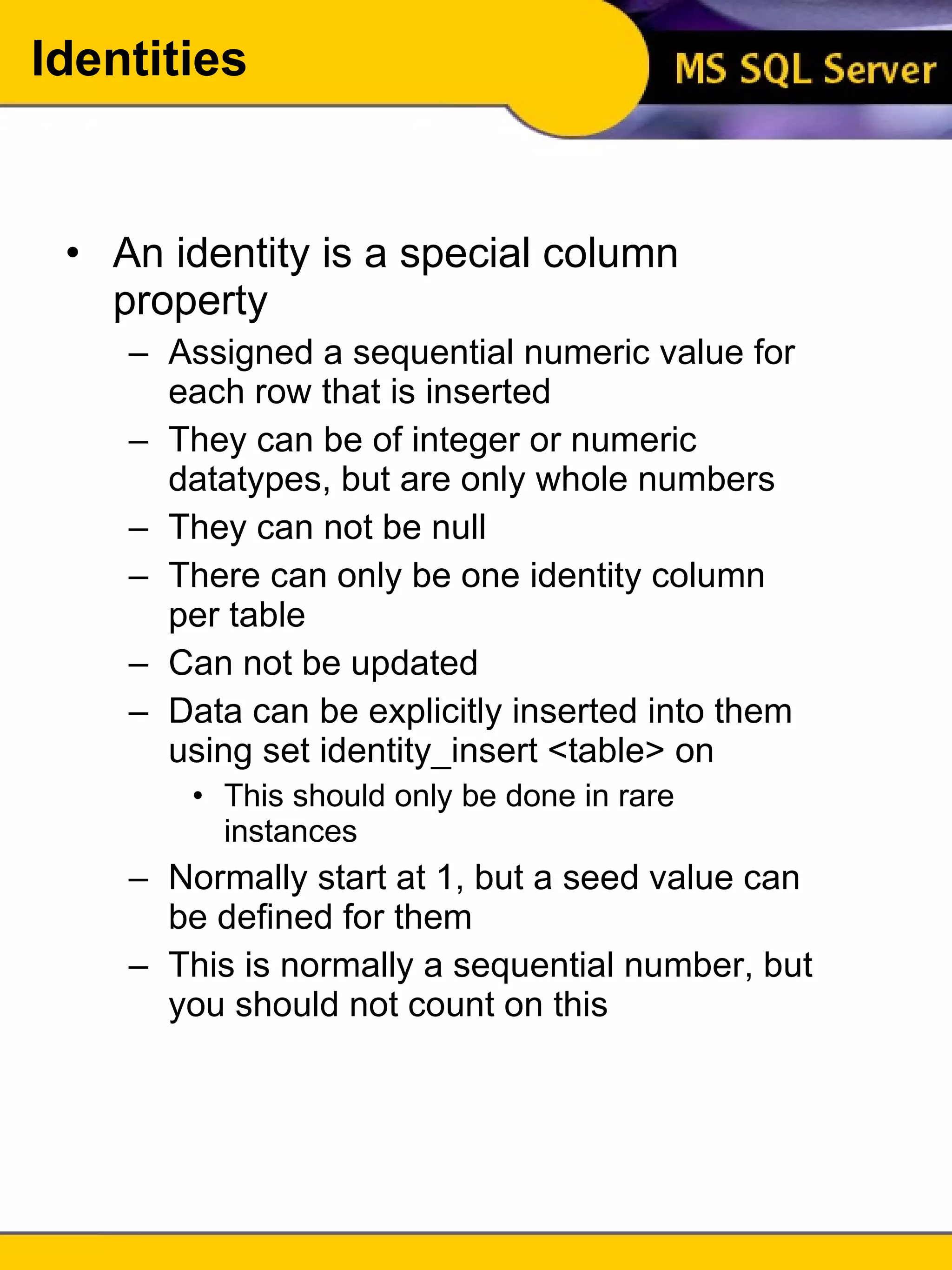 An identity is a special column property Assigned a sequential numeric value for each row that is inserted They can be of integer or numeric datatypes, but are only whole numbers They can not be null There can only be one identity column per table Can not be updated Data can be explicitly inserted into them using set identity_insert <table> on This should only be done in rare instances Normally start at 1, but a seed value can be defined for them This is normally a sequential number, but you should not count on this Identities 
