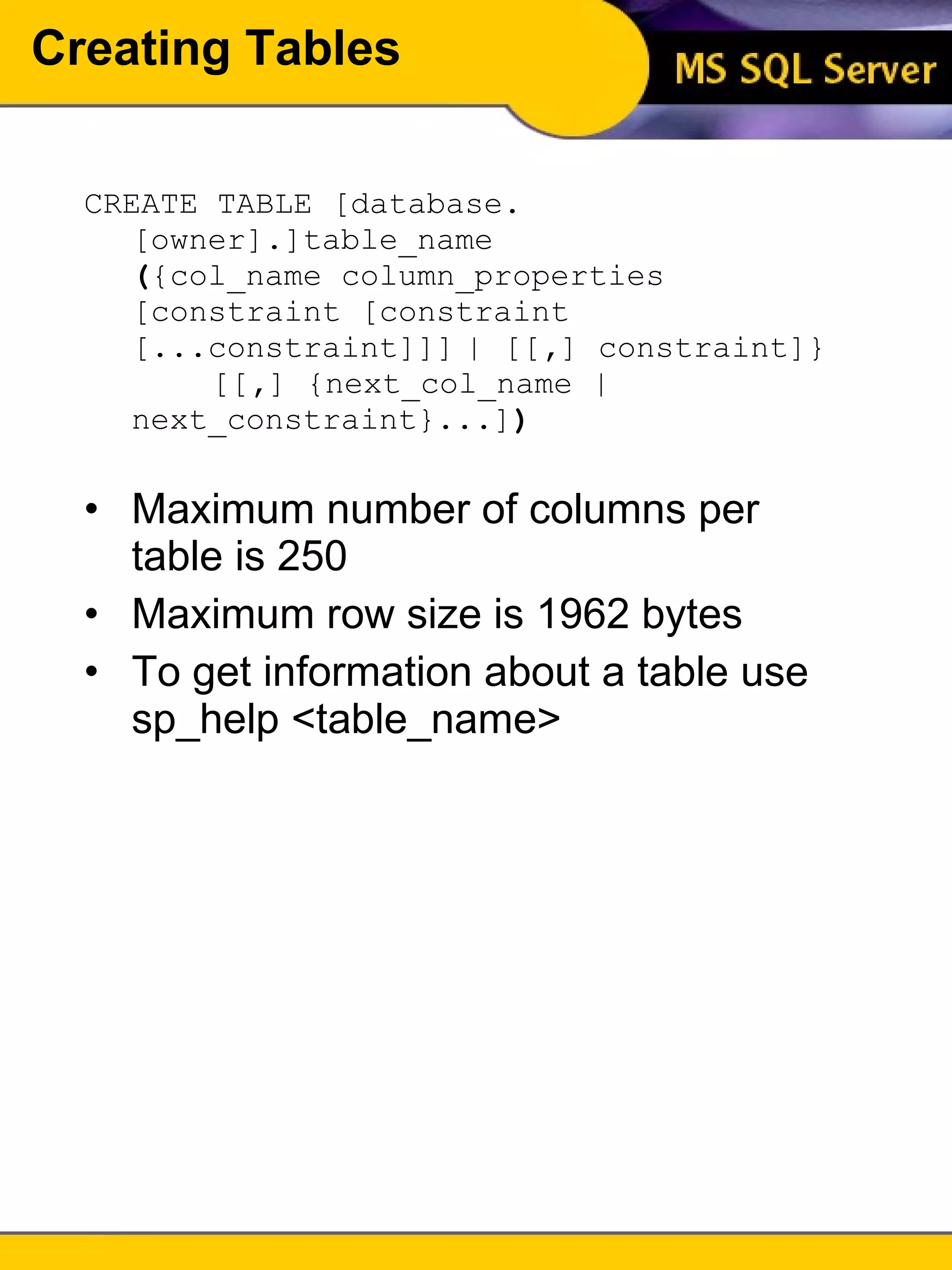 Creating Tables CREATE TABLE [database . [owner] . ]table_name  ( {col_name column_properties [constraint [constraint [...constraint]]] | [[ , ] constraint]} [[ , ] {next_col_name | next_constraint}...] ) Maximum number of columns per table is 250 Maximum row size is 1962 bytes To get information about a table use sp_help <table_name> 
