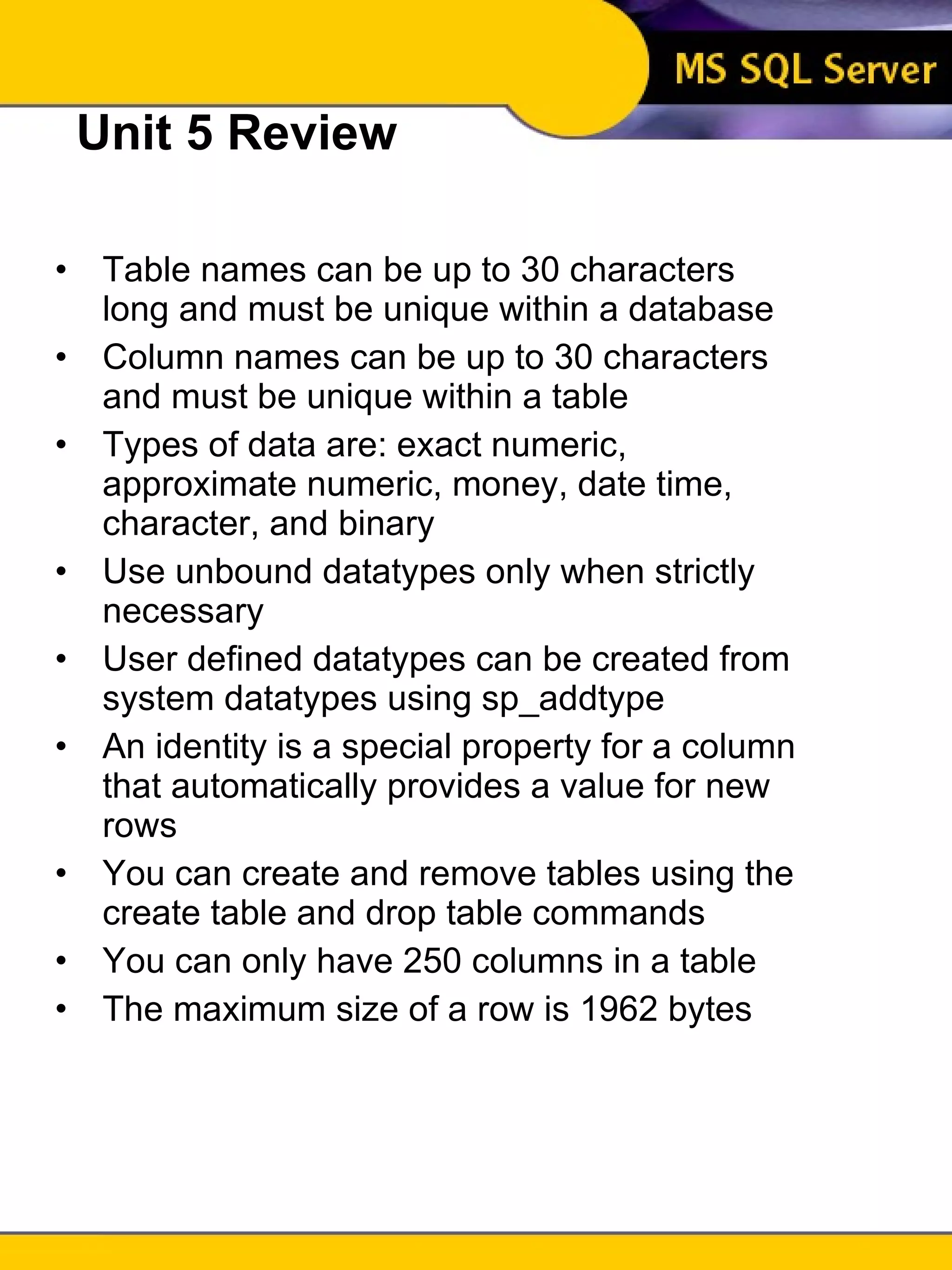 Unit 5 Review Table names can be up to 30 characters long and must be unique within a database Column names can be up to 30 characters and must be unique within a table Types of data are: exact numeric, approximate numeric, money, date time, character, and binary Use unbound datatypes only when strictly necessary User defined datatypes can be created from system datatypes using sp_addtype An identity is a special property for a column that automatically provides a value for new rows You can create and remove tables using the create table and drop table commands You can only have 250 columns in a table The maximum size of a row is 1962 bytes 