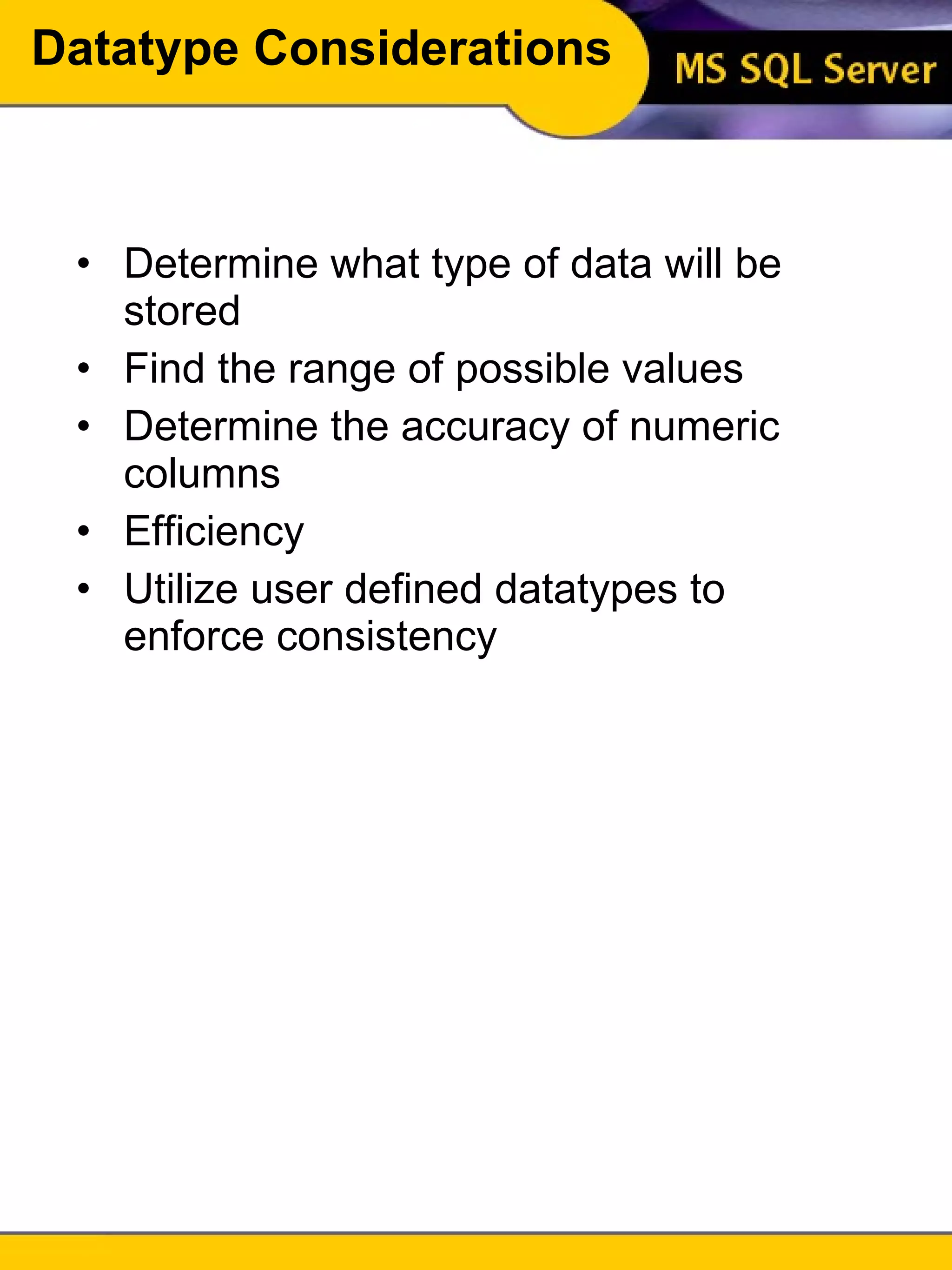Datatype Considerations Determine what type of data will be stored Find the range of possible values Determine the accuracy of numeric columns Efficiency Utilize user defined datatypes to enforce consistency 