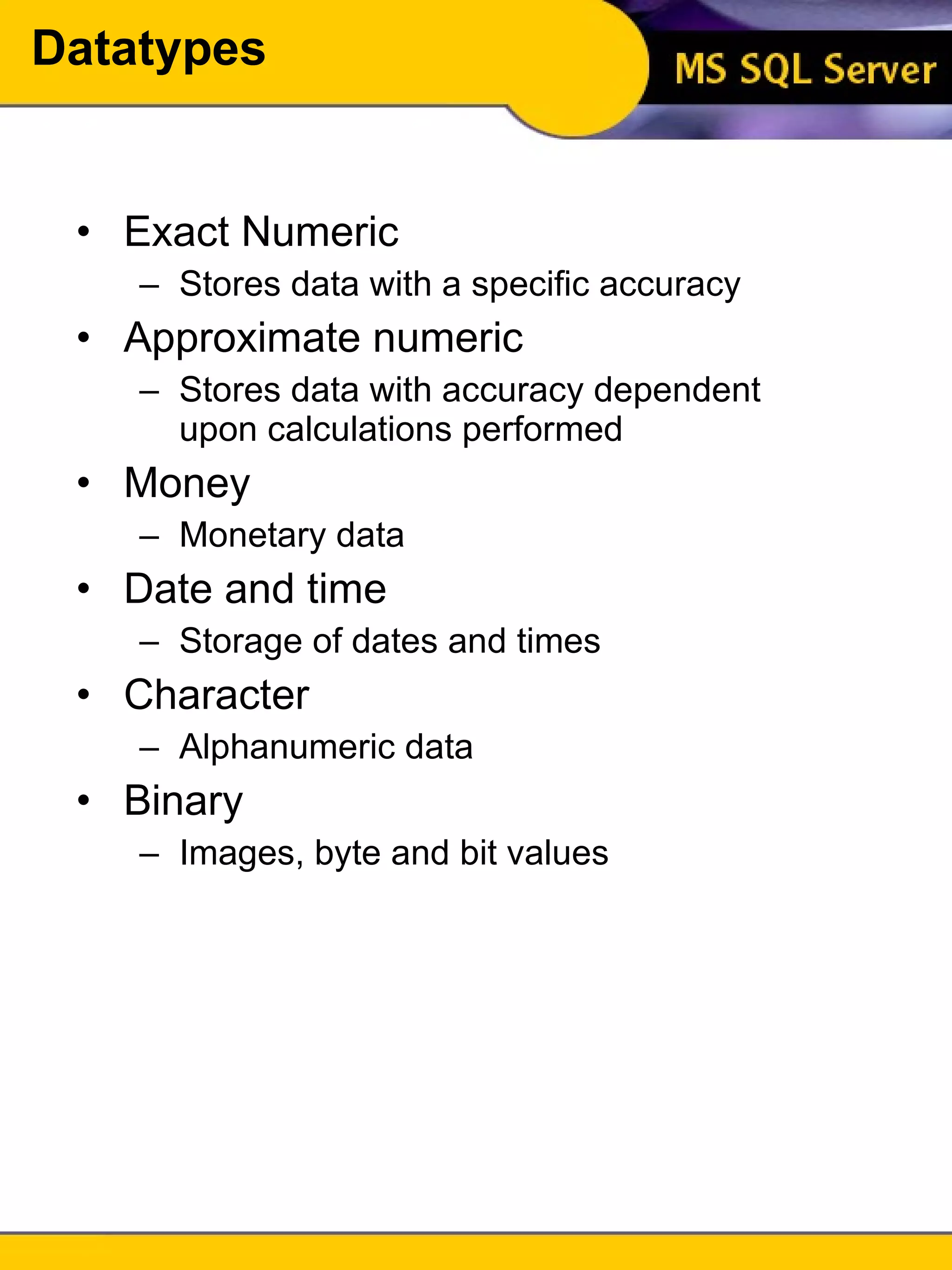 Datatypes Exact Numeric Stores data with a specific accuracy Approximate numeric Stores data with accuracy dependent upon calculations performed Money Monetary data Date and time Storage of dates and times Character Alphanumeric data Binary Images, byte and bit values 