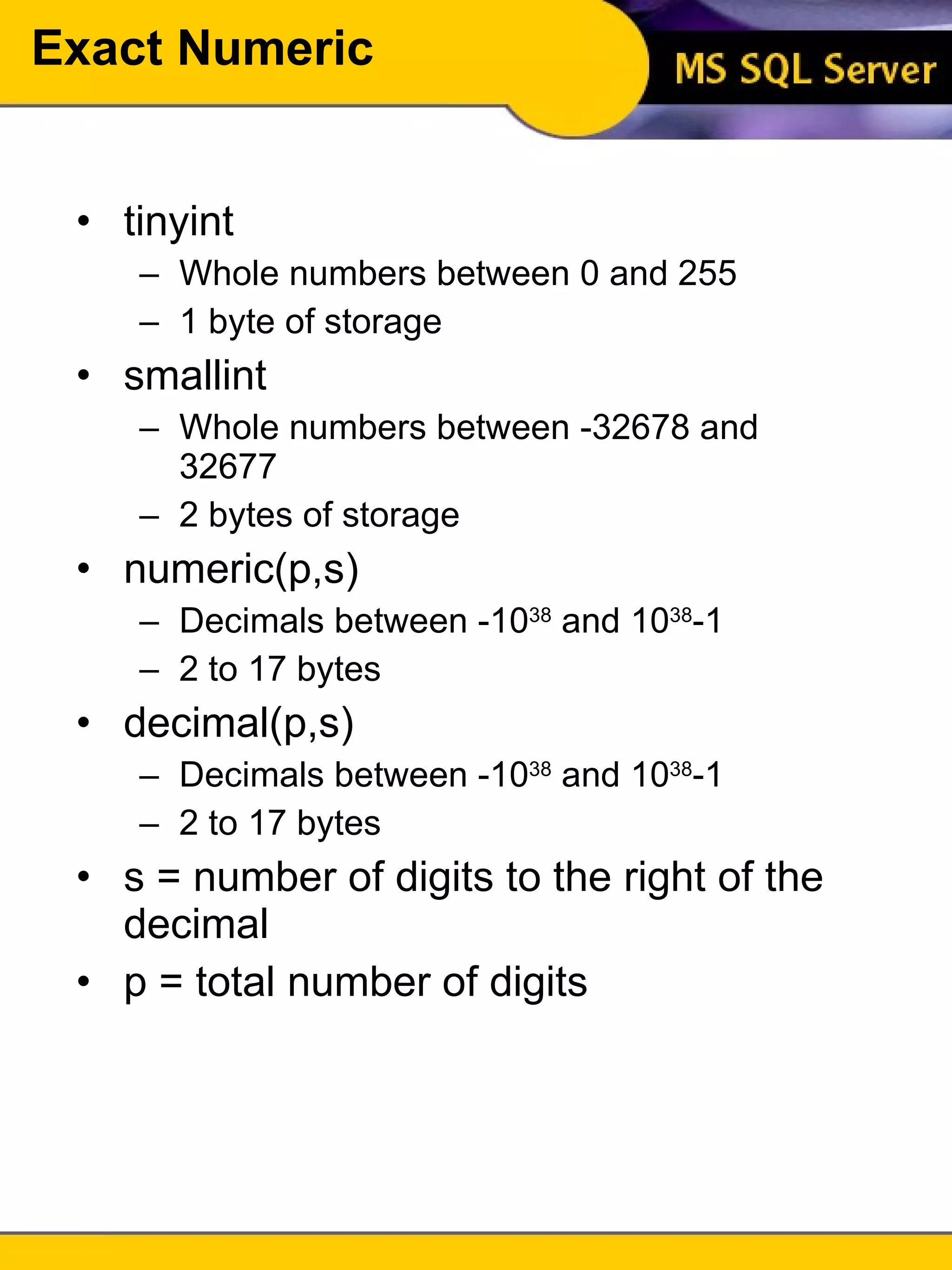 Exact Numeric tinyint Whole numbers between 0 and 255 1 byte of storage smallint Whole numbers between -32678 and 32677 2 bytes of storage numeric(p,s) Decimals between -10 38  and 10 38 -1 2 to 17 bytes decimal(p,s) Decimals between -10 38  and 10 38 -1 2 to 17 bytes s = number of digits to the right of the decimal p = total number of digits 