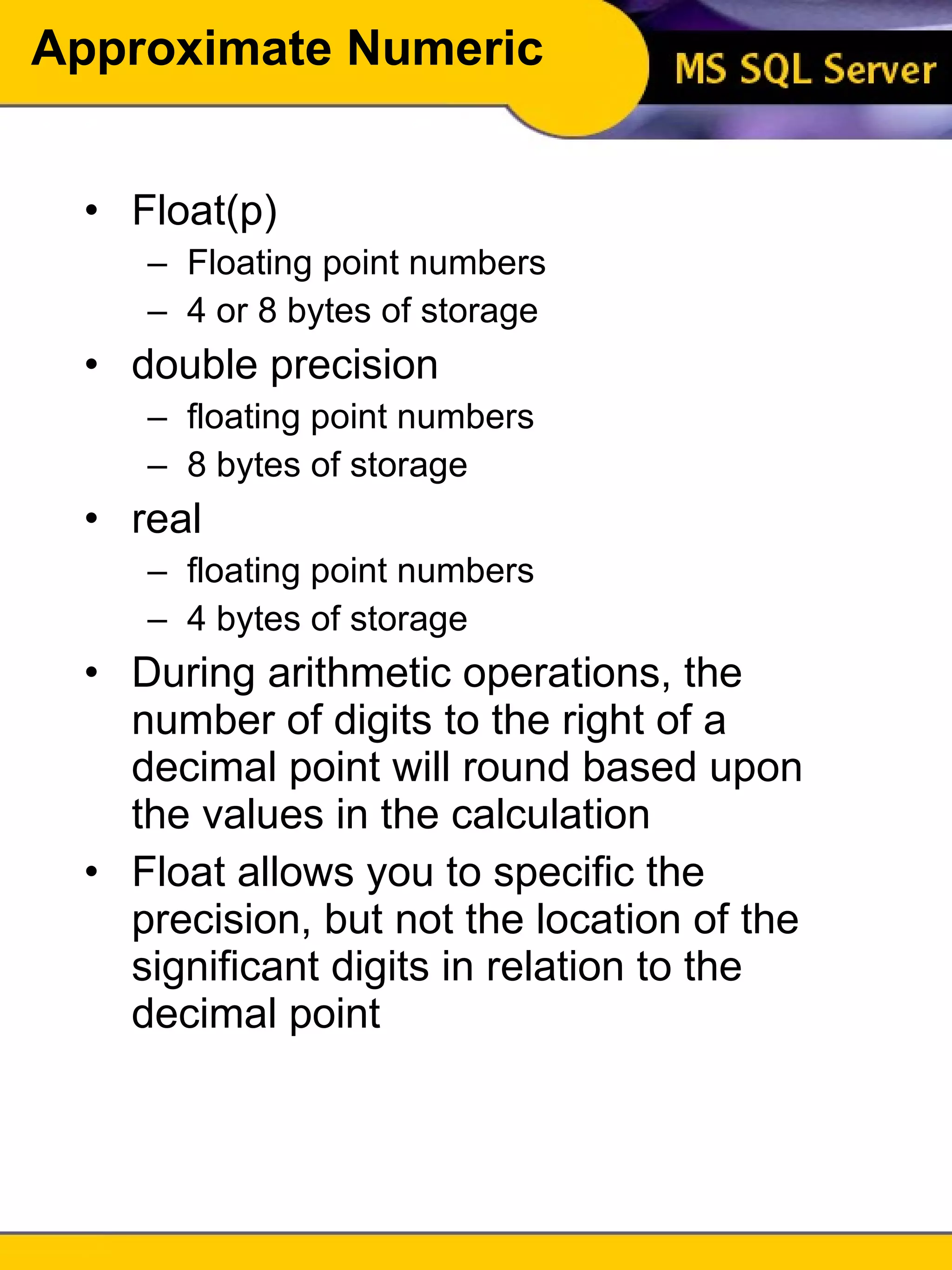 Approximate Numeric Float(p) Floating point numbers 4 or 8 bytes of storage double precision floating point numbers 8 bytes of storage real floating point numbers 4 bytes of storage During arithmetic operations, the number of digits to the right of a decimal point will round based upon the values in the calculation Float allows you to specific the precision, but not the location of the significant digits in relation to the decimal point 