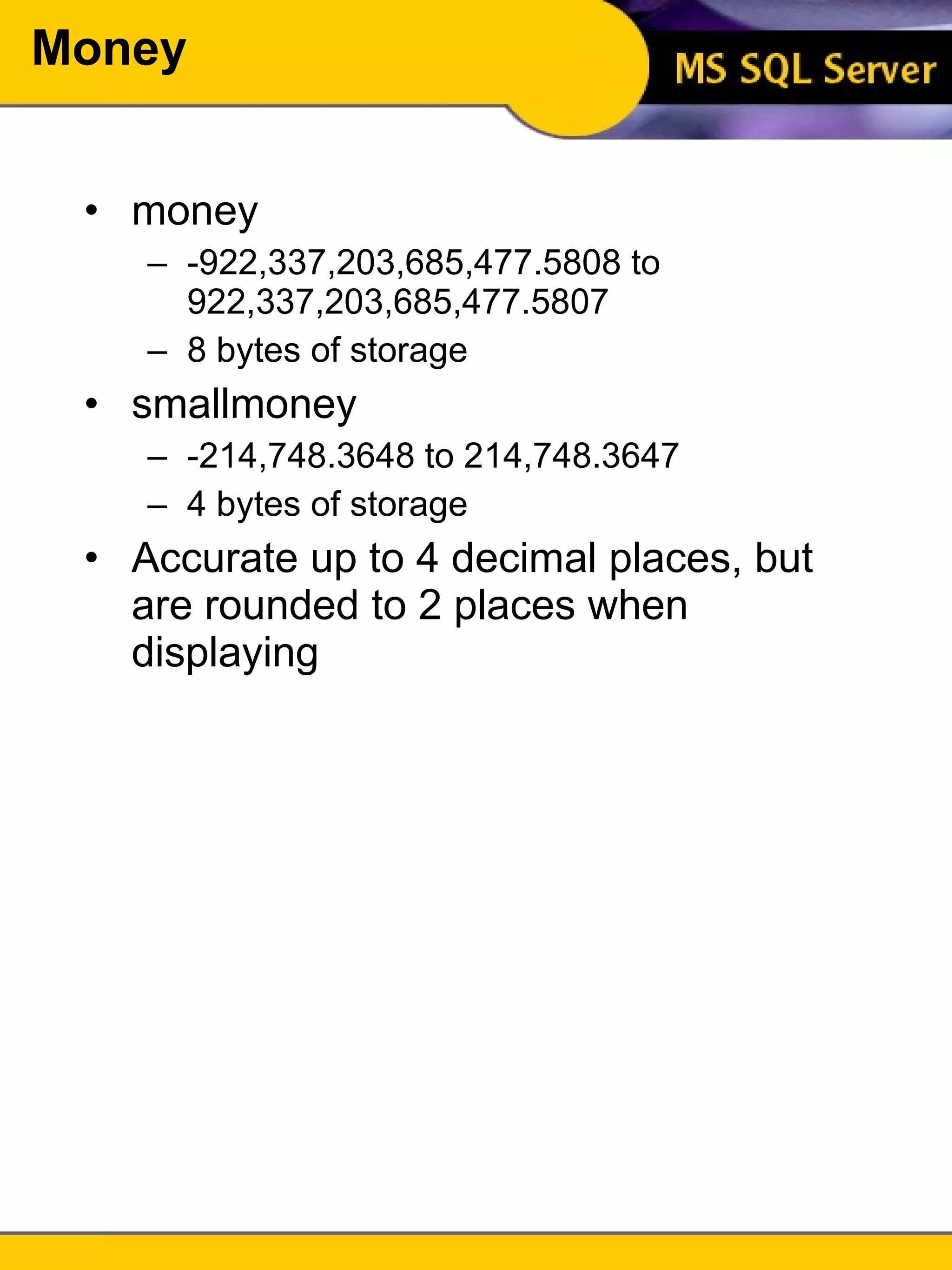Money money -922,337,203,685,477.5808 to 922,337,203,685,477.5807 8 bytes of storage smallmoney -214,748.3648 to 214,748.3647 4 bytes of storage Accurate up to 4 decimal places, but are rounded to 2 places when displaying 