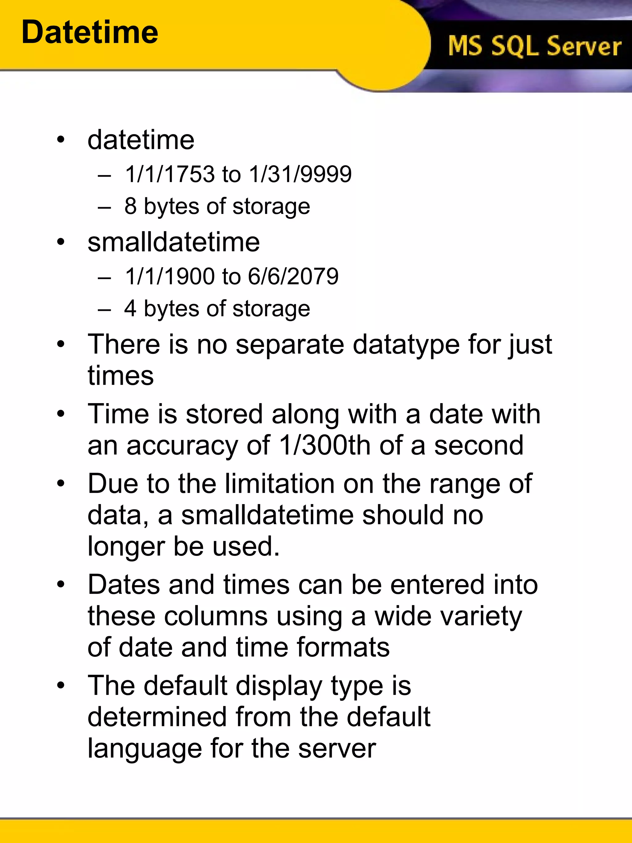 Datetime datetime 1/1/1753 to 1/31/9999 8 bytes of storage smalldatetime 1/1/1900 to 6/6/2079 4 bytes of storage There is no separate datatype for just times Time is stored along with a date with an accuracy of 1/300th of a second Due to the limitation on the range of data, a smalldatetime should no longer be used. Dates and times can be entered into these columns using a wide variety of date and time formats The default display type is determined from the default language for the server 