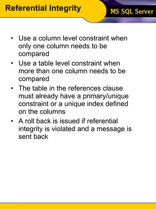 Referential Integrity Use a column level constraint when only one column needs to be compared Use a table level constraint when more than one column needs to be compared The table in the references clause must already have a primary/unique constraint or a unique index defined on the columns A roll back is issued if referential integrity is violated and a message is sent back 