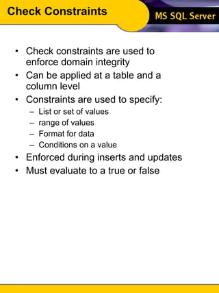 Check Constraints Check constraints are used to enforce domain integrity Can be applied at a table and a column level Constraints are used to specify: List or set of values range of values Format for data Conditions on a value Enforced during inserts and updates Must evaluate to a true or false 