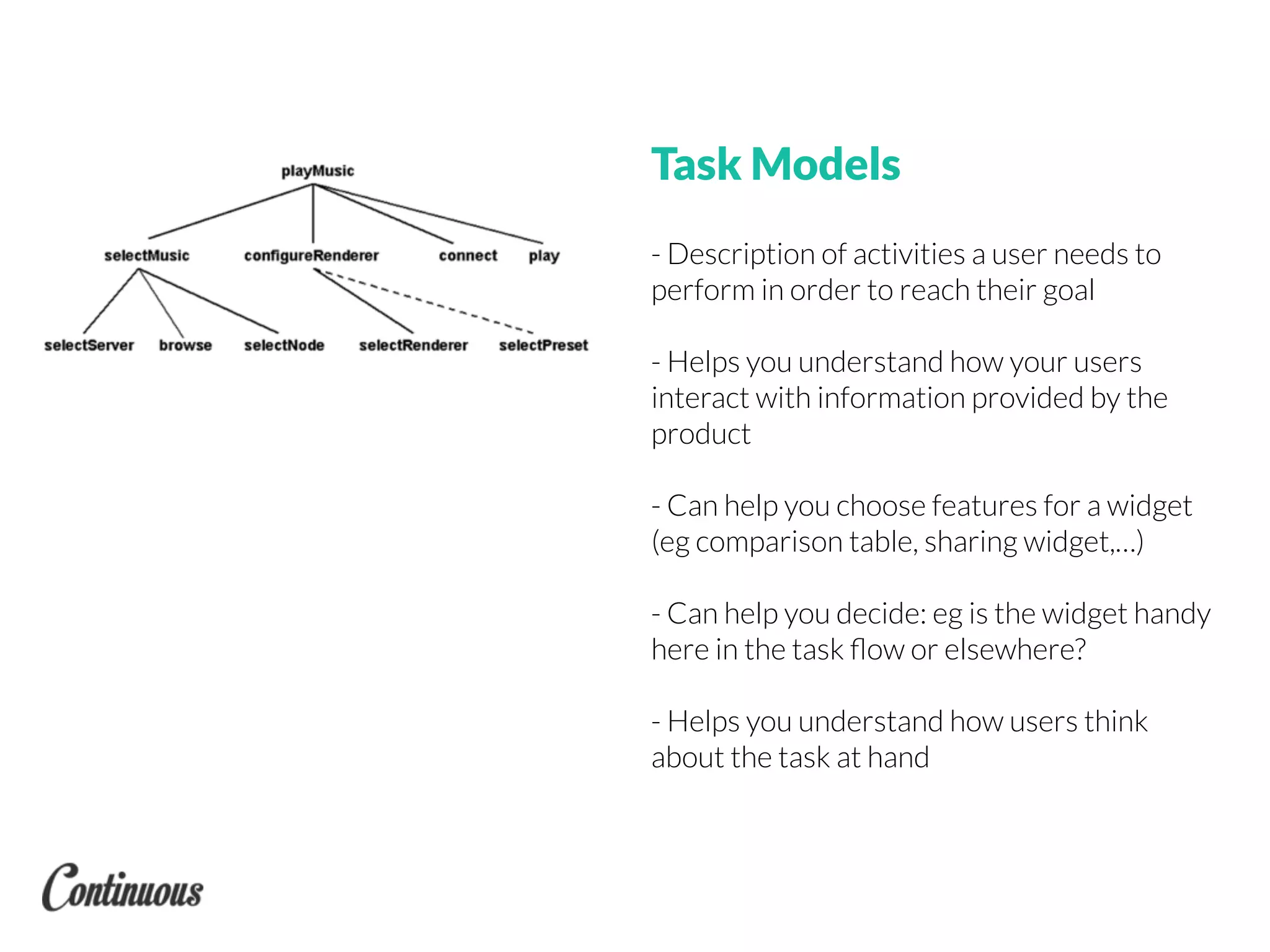 Task Models
- Description of activities a user needs to
perform in order to reach their goal
- Helps you understand how your users
interact with information provided by the
product
- Can help you choose features for a widget
(eg comparison table, sharing widget,…)
- Can help you decide: eg is the widget handy
here in the task ﬂow or elsewhere?
- Helps you understand how users think
about the task at hand
 