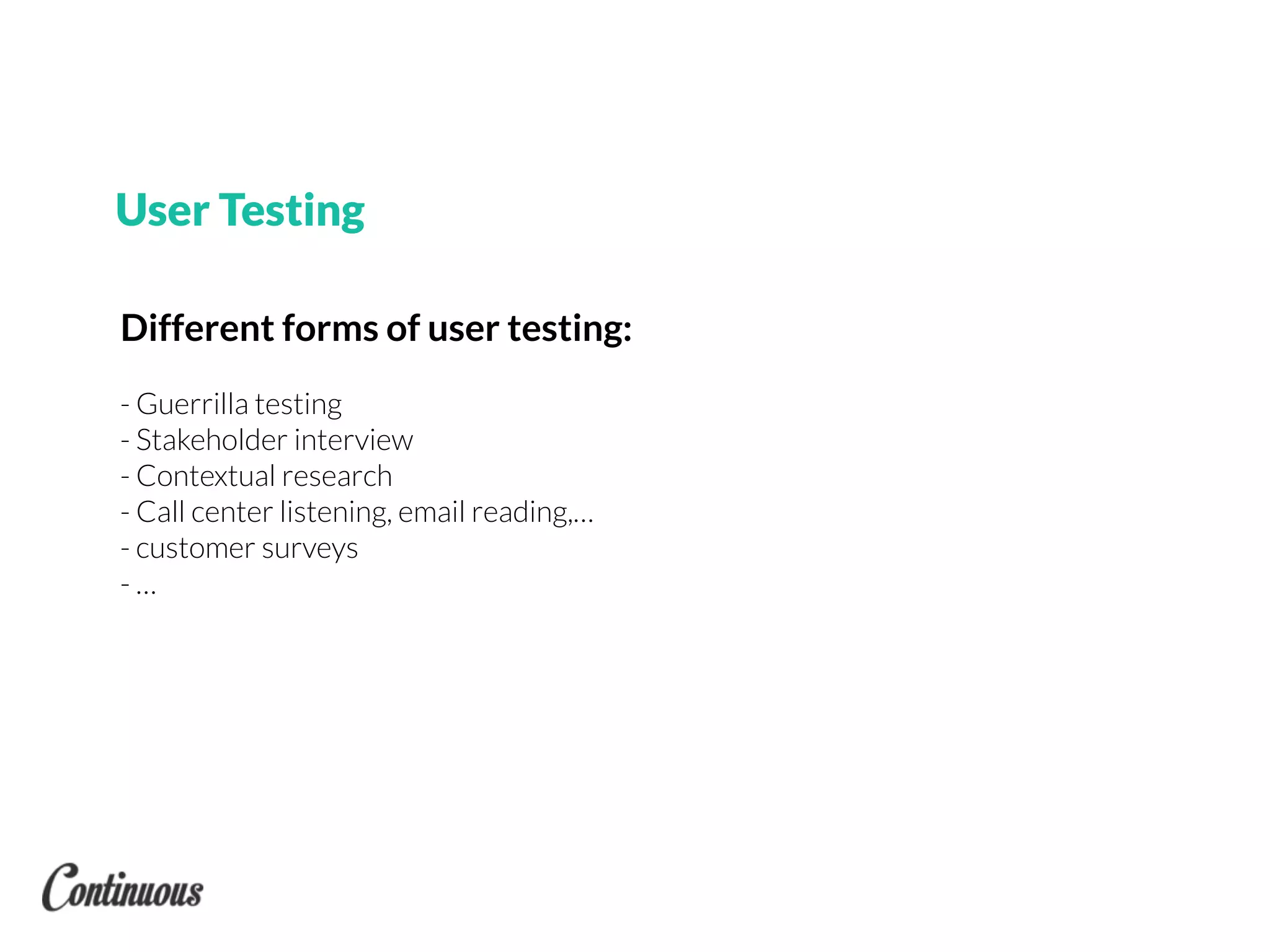 Different forms of user testing:
- Guerrilla testing
- Stakeholder interview
- Contextual research
- Call center listening, email reading,…
- customer surveys
- …
User Testing
 
