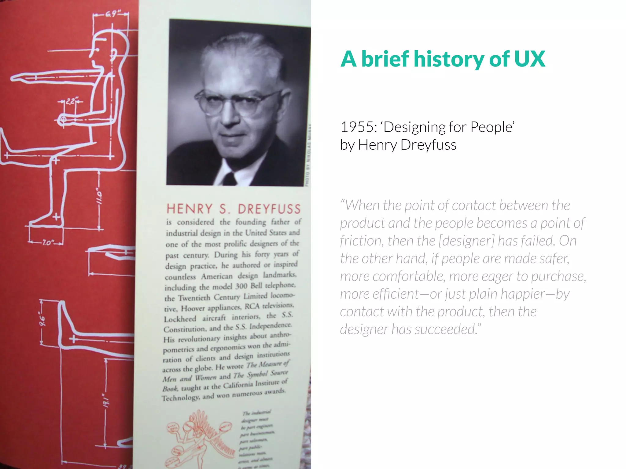 1955: ‘Designing for People’
by Henry Dreyfuss
“When the point of contact between the
product and the people becomes a point of
friction, then the [designer] has failed. On
the other hand, if people are made safer,
more comfortable, more eager to purchase,
more efﬁcient—or just plain happier—by
contact with the product, then the
designer has succeeded.”
A brief history of UX
 