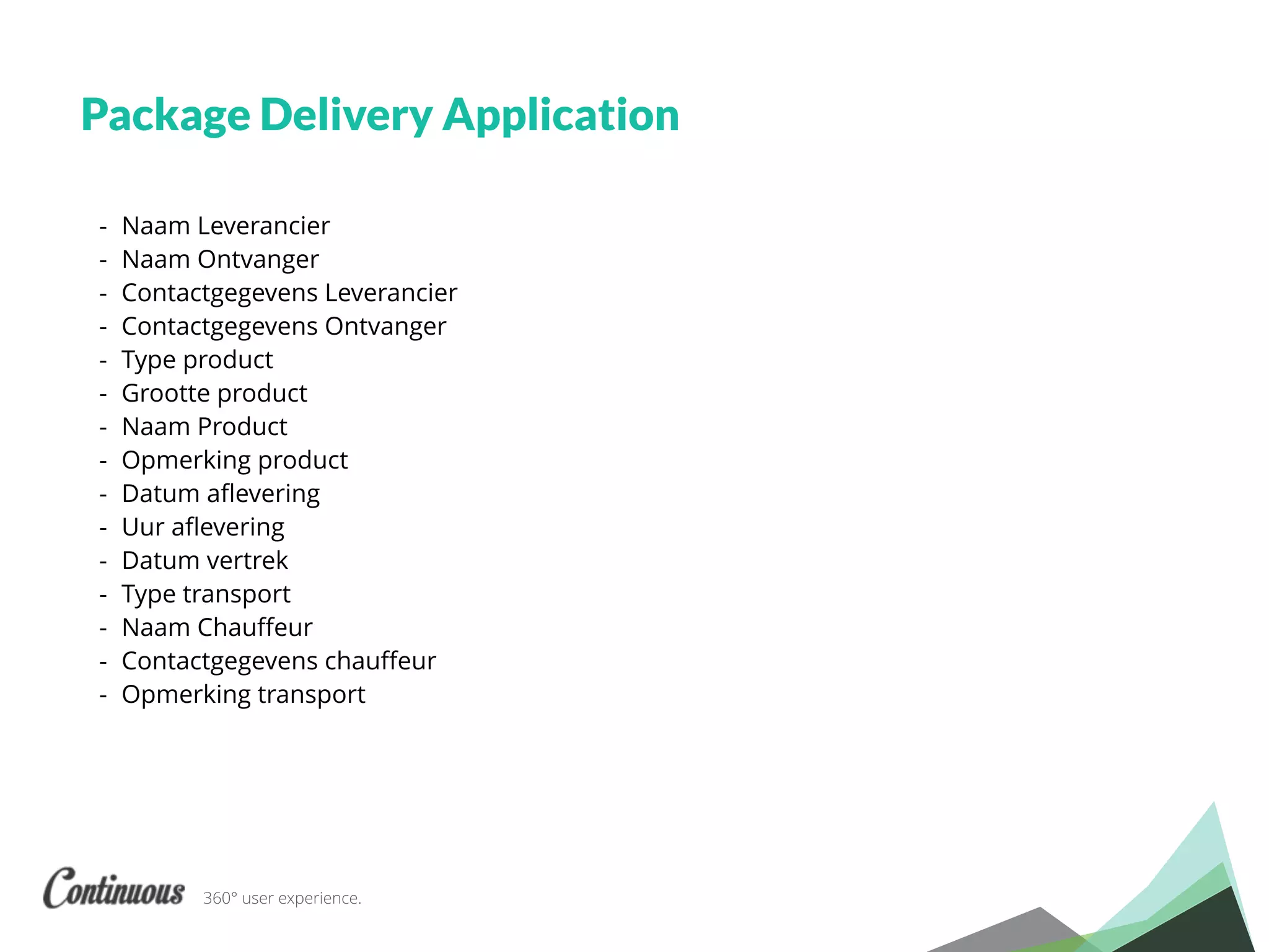 360° user experience.
Package Delivery Application
- Naam Leverancier
- Naam Ontvanger
- Contactgegevens Leverancier
- Contactgegevens Ontvanger
- Type product
- Grootte product
- Naam Product
- Opmerking product
- Datum aﬂevering
- Uur aﬂevering
- Datum vertrek
- Type transport
- Naam Chauﬀeur
- Contactgegevens chauﬀeur
- Opmerking transport
 