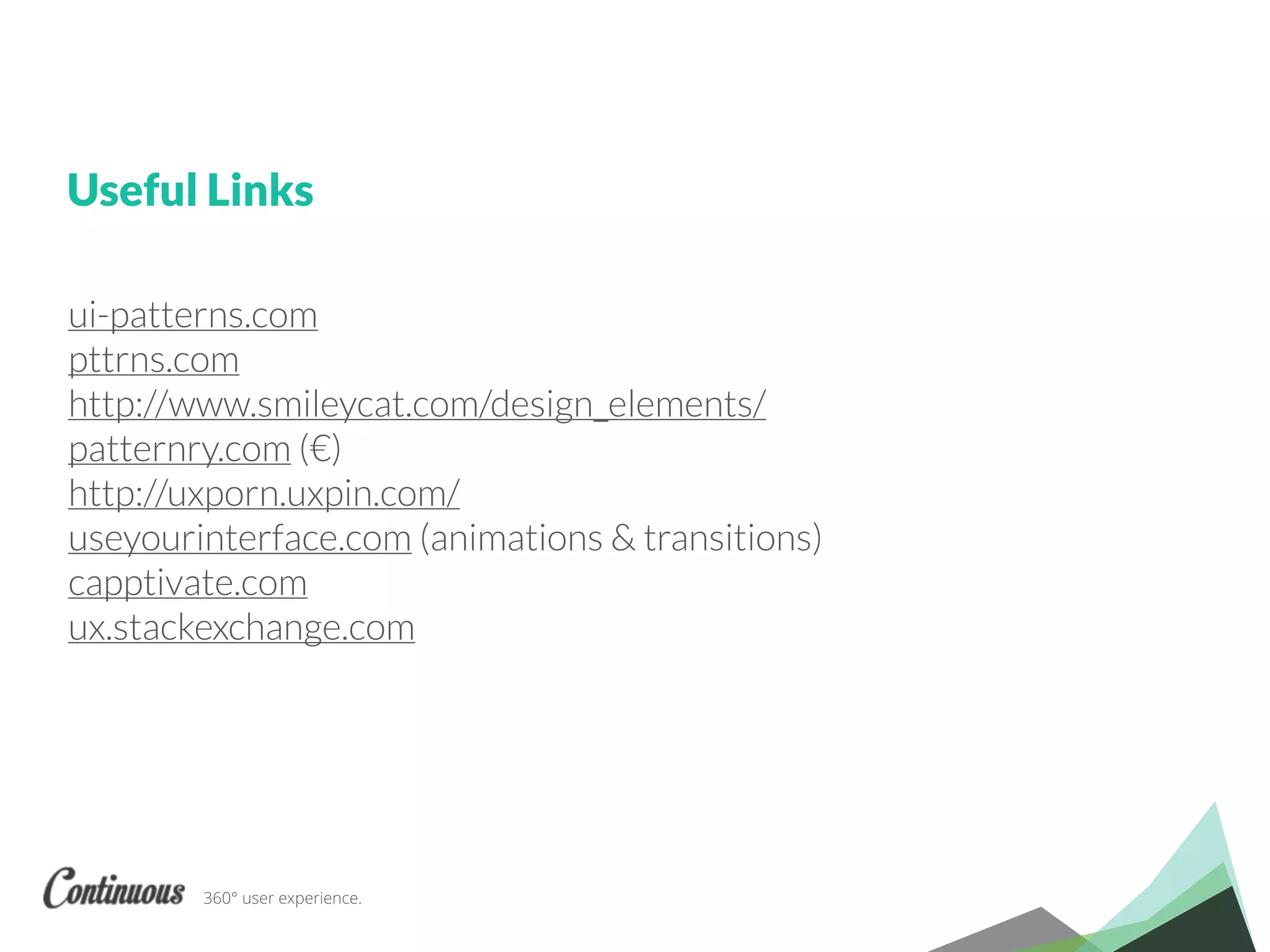 360° user experience.
ui-patterns.com
pttrns.com
http://www.smileycat.com/design_elements/
patternry.com (€)
http://uxporn.uxpin.com/
useyourinterface.com (animations & transitions)
capptivate.com
ux.stackexchange.com
Useful Links
 