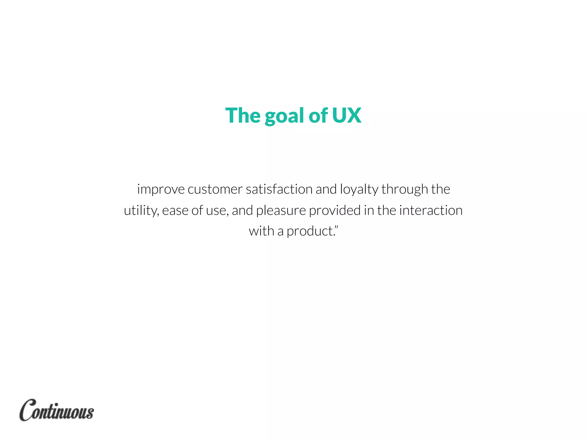 improve customer satisfaction and loyalty through the
utility, ease of use, and pleasure provided in the interaction
with a product.”
The goal of UX
 