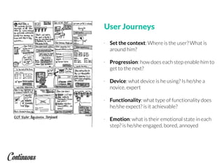 User Journeys
- Set the context: Where is the user? What is
around him?
- Progression: how does each step enable him to
get to the next?
- Device: what device is he using? Is he/she a
novice, expert
- Functionality: what type of functionality does
he/she expect? is it achievable?
- Emotion: what is their emotional state in each
step? is he/she engaged, bored, annoyed
 