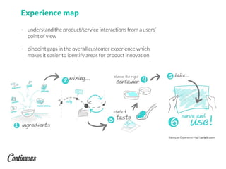 Experience map
- understand the product/service interactions from a users’
point of view
- pinpoint gaps in the overall customer experience which
makes it easier to identify areas for product innovation
 