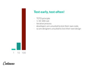 Test early, test often!
- TETO principle
- 1-10-100 rule
- iterative process
- developers are unsuited to test their own code,
- so are designers unsuited to test their own design
1 10 100
 