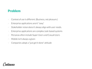 Problem
- Context of use is different. (Business, not pleasure.)
- Enterprise applications aren’t “sexy.”
- Stakeholder vision doesn’t always align with user needs.
- Enterprise applications are complex, task-based systems
- Personas often include Super Users and Casual Users
- Mobile isn’t always a given
- Companies adopt a “just get it done” attitude
 